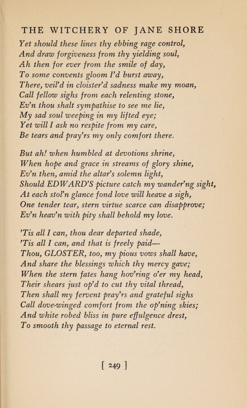 Yet should these lines thy ebbing rage control, And draw forgiveness from thy yielding soul, Ah then for ever from the smile of day, To some convents gloom I’d burst away, There, veil’d in cloister’d sadness make my moan, Call fellow sighs from each relenting stone, Ev’n thou shalt sympathise to see me lie, My sad soul weeping in my lifted eye; Yet will I ask no respite from my care, Be tears and pray’rs my only comfort there. But ah! when humbled at devotions shrine, When hope and grace in streams of glory shine, Ev’n then, amid the altar’s solemn light, Should EDWARD’S picture catch my wander’ng sight, At each stol’n glance fond love will heave a sigh, One tender tear, stern virtue scarce can disapprove; Ev’n heav’n with pity shall behold my love. ’Tis all I can, thou dear departed shade, ’Tis all I can, and that is freely paid— Thou, GLOSTER, too, my pious vows shall have, And share the blessings which thy mercy gave; When the stern fates hang hov’ring o’er my head, Their shears just op’d to cut thy vital thread, Then shall my fervent pray’rs and grateful sighs Call dove-winged comfort from the op’ning skies; And white robed bliss in pure effulgence drest, To smooth thy passage to eternal rest.