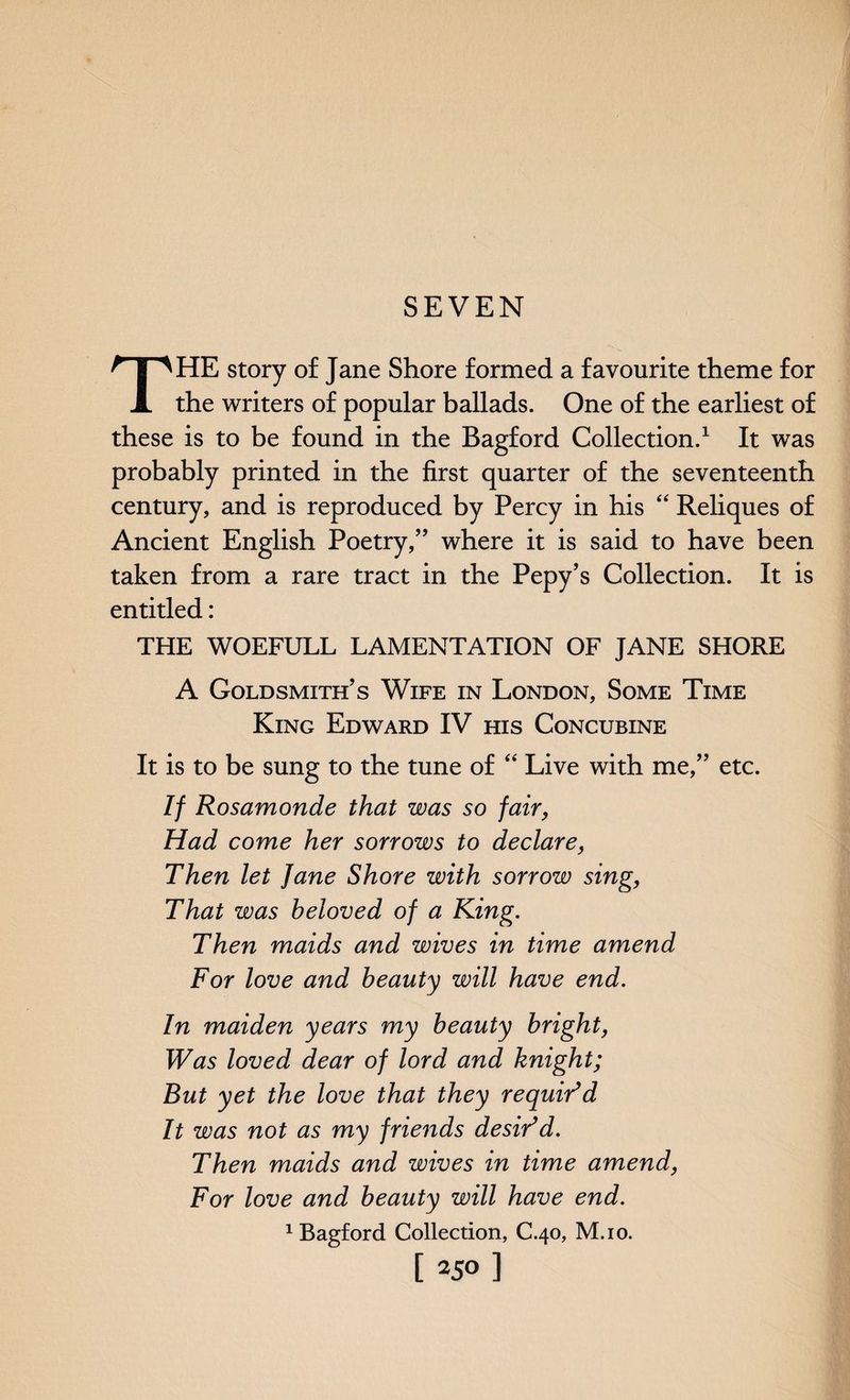 SEVEN THE story of Jane Shore formed a favourite theme for the writers of popular ballads. One of the earliest of these is to be found in the Bagford Collection.1 It was probably printed in the first quarter of the seventeenth century, and is reproduced by Percy in his “ Reliques of Ancient English Poetry,” where it is said to have been taken from a rare tract in the Pepy’s Collection. It is entitled: THE WOEFULL LAMENTATION OF JANE SHORE A Goldsmith’s Wife in London, Some Time King Edward IV his Concubine It is to be sung to the tune of “ Live with me,” etc. If Rosamonde that was so fair, Had come her sorrows to declare, Then let Jane Shore with sorrow sing, That was beloved of a King. Then maids and wives in time amend For love and beauty will have end. In maiden years my beauty bright, Was loved dear of lord and knight; But yet the love that they requidd It was not as my friends desidd. Then maids and wives in time amend, For love and beauty will have end. 1 Bagford Collection, C.40, M.io.
