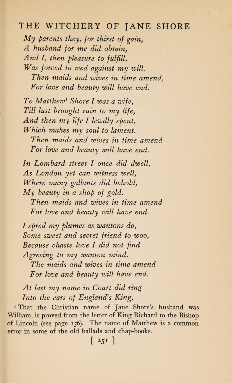 My parents they, for thirst of gain, A husband for me did obtain, And I, then pleasure to fulfill, Was forced to wed against my will. Then maids and wives in tune amend, For love and beauty will have end. To Matthew1 Shore I was a wife, Till lust brought ruin to my life, And then my life I lewdly spent, Which makes my soul to lament. Then maids and wives in time amend For love and beauty will have end. In Lombard street I once did dwell, As London yet can witness well, Where many gallants did behold, My beauty in a shop of gold. Then maids and wives in time amend For love and beauty will have end. I spred my plumes as wantons do, Some sweet and secret friend to woo, Because chaste love I did not find Agreeing to my wanton mind. The maids and wives in time amend For love and beauty will have end. At last my name in Court did ring Into the ears of England’s King, 1 That the Christian name of Jane Shore’s husband was William, is proved from the letter of King Richard to the Bishop of Lincoln (see page 156). The name of Matthew is a common error in some of the old ballads and chap-books.