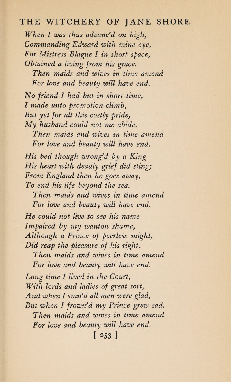 When I was thus advanc’d on high, Commanding Edward with mine eye, For Mistress Blague I in short space, Obtained a living from his grace. Then maids and wives in time amend For love and beauty will have end. No friend l had but in short time, I made unto promotion climb, But yet for all this costly pride, My husband could not me abide. Then maids and wives in time amend For love and beauty will have end. His bed though wrong’d by a King His heart with deadly grief did sting; From England then he goes away, To end his life beyond the sea. Then maids and wives in time amend For love and beauty will have end. He could not live to see his name Impaired by my wanton shame, Although a Prince of peerless might, Did reap the pleasure of his right. Then maids and wives in time amend For love and beauty will have end. Long time I lived in the Court, With lords and ladies of great sort, And when I smil’d all men were glad, But when I frown’d my Prince grew sad. Then maids and wives in time amend For love and beauty will have end,