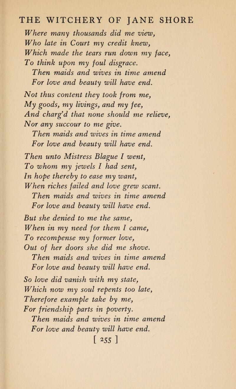Where many thousands did me view, Who late in Court my credit knew, Which made the tears run down my face, To think upon my foul disgrace. Then maids and wives in time amend For love and beauty will have end. Not thus content they took from me, My goods, my livings, and my fee, And charged that none should me relieve, Nor any succour to me give. Then maids and wives in time amend For love and beauty will have end. Then unto Mistress Blague l went, To whom my jewels I had sent, In hope thereby to ease my want, When riches failed and love grew scant. Then maids and wives in time amend For love and beauty will have end. But she denied to me the same, When in my need for them I came, To recompense my former love, Out of her doors she did me shove. Then maids and wives in time amend For love and beauty will have end. So love did vanish with my state, Which now my soul repents too late, Therefore example take by me, For friendship parts in poverty. Then maids and wives in time amend For love and beauty will have end.
