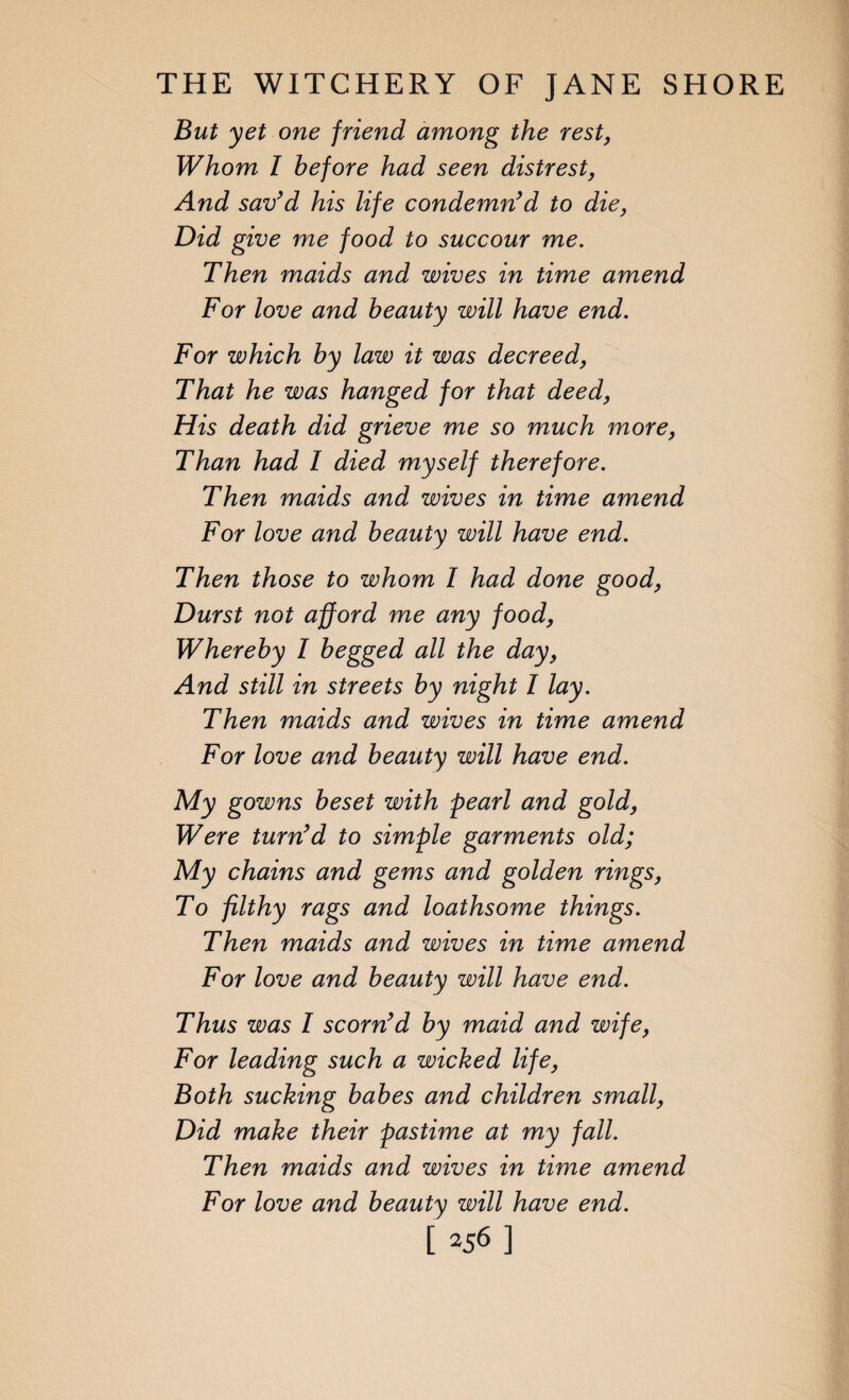 But yet one friend among the rest, Whom l before had seen distrest, And sav’d his life condemn’d to die, Did give me food to succour me. Then maids and wives in time amend For love and beauty will have end. For which by law it was decreed, That he was hanged for that deed, His death did grieve me so much more, Than had I died myself therefore. Then maids and wives in time amend For love and beauty will have end. Then those to whom I had done good, Durst not afford me any food, Whereby I begged all the day, And still in streets by night I lay. Then maids and wives in time amend For love and beauty will have end. My gowns beset with pearl and gold, Were turn’d to simple garments old; My chains and gems and golden rings, To filthy rags and loathsome things. Then maids and wives in time amend For love and beauty will have end. Thus was I scorn’d by maid and wife, For leading such a wicked life, Both sucking babes and children small, Did make their pastime at my fall. Then maids and wives in time amend For love and beauty will have end.