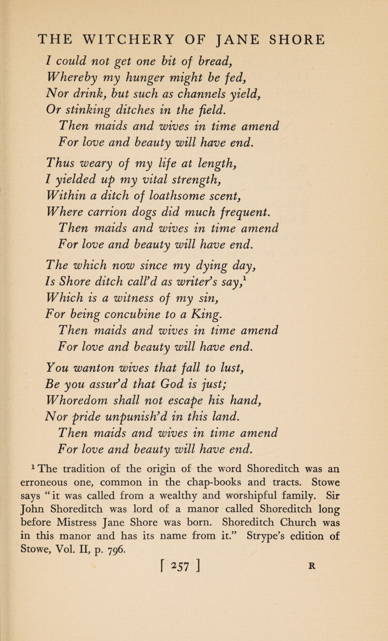 I could not get one bit of bread, Whereby my hunger might be fed, Nor drink, but such as channels yield, Or stinking ditches in the field. Then maids and wives in time amend For love and beauty will have end. Thus weary of my life at length, I yielded up my vital strength, Within a ditch of loathsome scent, Where carrion dogs did much frequent. Then maids and wives in time amend For love and beauty will have end. The which now since my dying day, Is Shore ditch call’d as writer’s say,1 Which is a witness of my sin, For being concubine to a King. Then maids and wives in time amend For love and beauty will have end. You wanton wives that fall to lust, Be you assur’d that God is just; Whoredom shall not escape his hand, Nor pride unpunish’d in this land. Then maids and wives in time amend For love and beauty will have end. 1 The tradition of the origin of the word Shoreditch was an erroneous one, common in the chap-books and tracts. Stowe says “it was called from a wealthy and worshipful family. Sir John Shoreditch was lord of a manor called Shoreditch long before Mistress Jane Shore was born. Shoreditch Church was in this manor and has its name from it.” Strype’s edition of Stowe, Vol. II, p. 796.