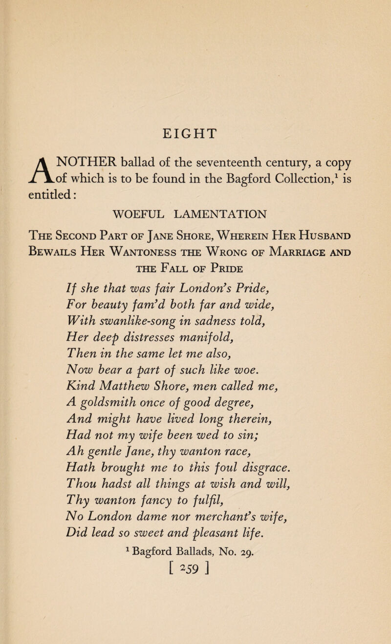 EIGHT ANOTHER ballad of the seventeenth century, a copy of which is to be found in the Bagford Collection,1 is entitled: WOEFUL LAMENTATION The Second Part of Jane Shore, Wherein Her Husband Bewails Her Wantoness the Wrong of Marriage and the Fall of Pride If she that was fair London’s Pride, For beauty fam’d both far and wide, With swanlike-song in sadness told, Her deep distresses manifold, Then in the same let me also, Now bear a part of such like woe. Kind Matthew Shore, men called me, A goldsmith once of good degree, And might have lived long therein, Had not my wife been wed to sin; Ah gentle Jane, thy wanton race, Hath brought me to this foul disgrace. Thou hadst all things at wish and will, Thy wanton fancy to fulfil, No London dame nor merchant’s wife, Did lead so sweet and pleasant life. 1 Bagford Ballads, No. 29.