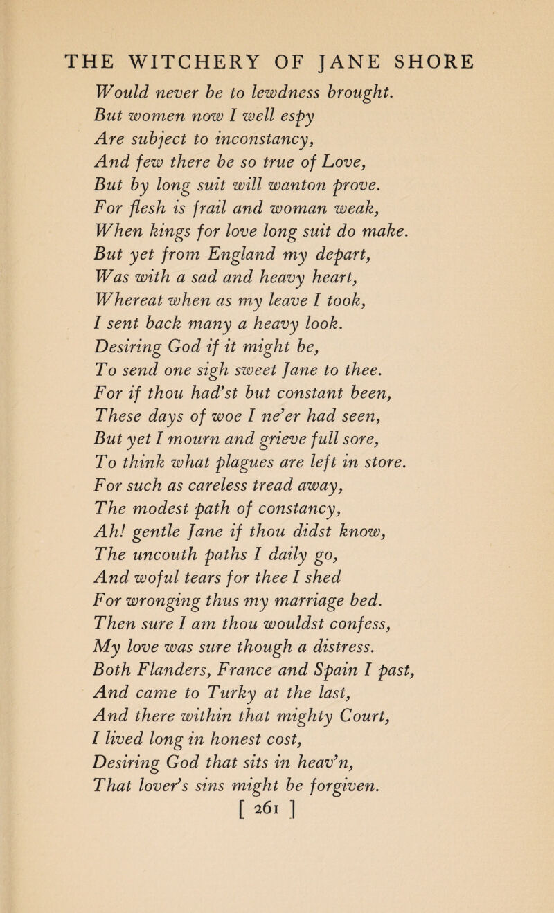 Would never be to lewdness brought. But women now l well espy Are subject to inconstancy, And few there be so true of Love, But by long suit will wanton prove. For flesh is frail and woman weak, When kings for love long suit do make. But yet from England my depart, Was with a sad and heavy heart, Whereat when as my leave I took, I sent back many a heavy look. Desiring God if it might be, To send one sigh sweet Jane to thee. For if thou had’st but constant been, These days of woe I ne’er had seen, But yet I mourn and grieve full sore, To think what plagues are left in store. For such as careless tread away, The modest path of constancy, Ah! gentle Jane if thou didst know, The uncouth paths I daily go, And woful tears for thee I shed For wronging thus my marriage bed. Then sure I am thou wouldst confess, My love was sure though a distress. Both Flanders, France and Spain I past, And came to Turky at the last, And there within that mighty Court, I lived long in honest cost, Desiring God that sits in heav’n, That lover’s sins might be forgiven. [2611