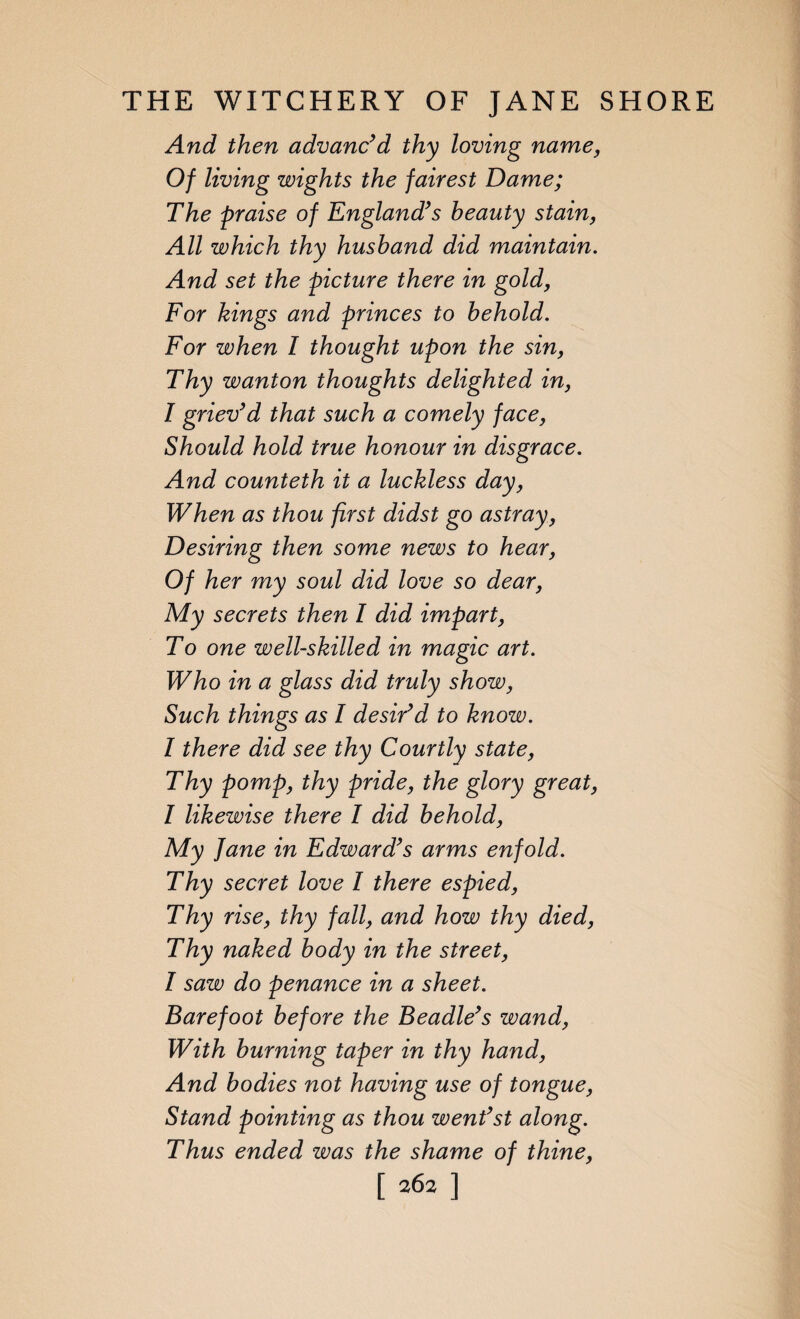 And then advanc’d thy loving name, Of living wights the fairest Dame; The praise of England’s beauty stain, All which thy husband did maintain. And set the picture there in gold, For kings and princes to behold. For when I thought upon the sin, Thy wanton thoughts delighted in, I griev’d that such a comely face, Should hold true honour in disgrace. And counteth it a luckless day, When as thou first didst go astray, Desiring then some news to hear, Of her my soul did love so dear, My secrets then l did impart, To one well-skilled in magic art. Who in a glass did truly show, Such things as I desir’d to know. I there did see thy Courtly state, Thy pomp, thy pride, the glory great, I likewise there I did behold, My Jane in Edward’s arms enfold. Thy secret love I there espied, Thy rise, thy fall, and how thy died, Thy naked body in the street, l saw do penance in a sheet. Barefoot before the Beadle’s wand, With burning taper in thy hand, And bodies not having use of tongue, Stand pointing as thou went’st along. Thus ended was the shame of thine, [ 2^2 ]