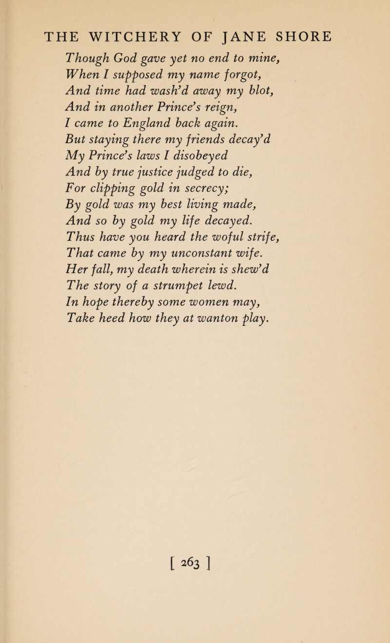 Though God gave yet no end to mine, When I supposed my name forgot, And time had wash’d away my hlot, And in another Prince’s reign, I came to England back again. But staying there my friends decay’d My Prince’s laws I disobeyed And by true justice judged to die; For clipping gold in secrecy; By gold was my best living made; And so by gold my life decayed. Thus have you heard the woful strife, That came by my unconstant wife. Her fall, my death wherein is shew’d The story of a strumpet lewd. In hope thereby some women may, Take heed how they at wanton play. 1263 ]