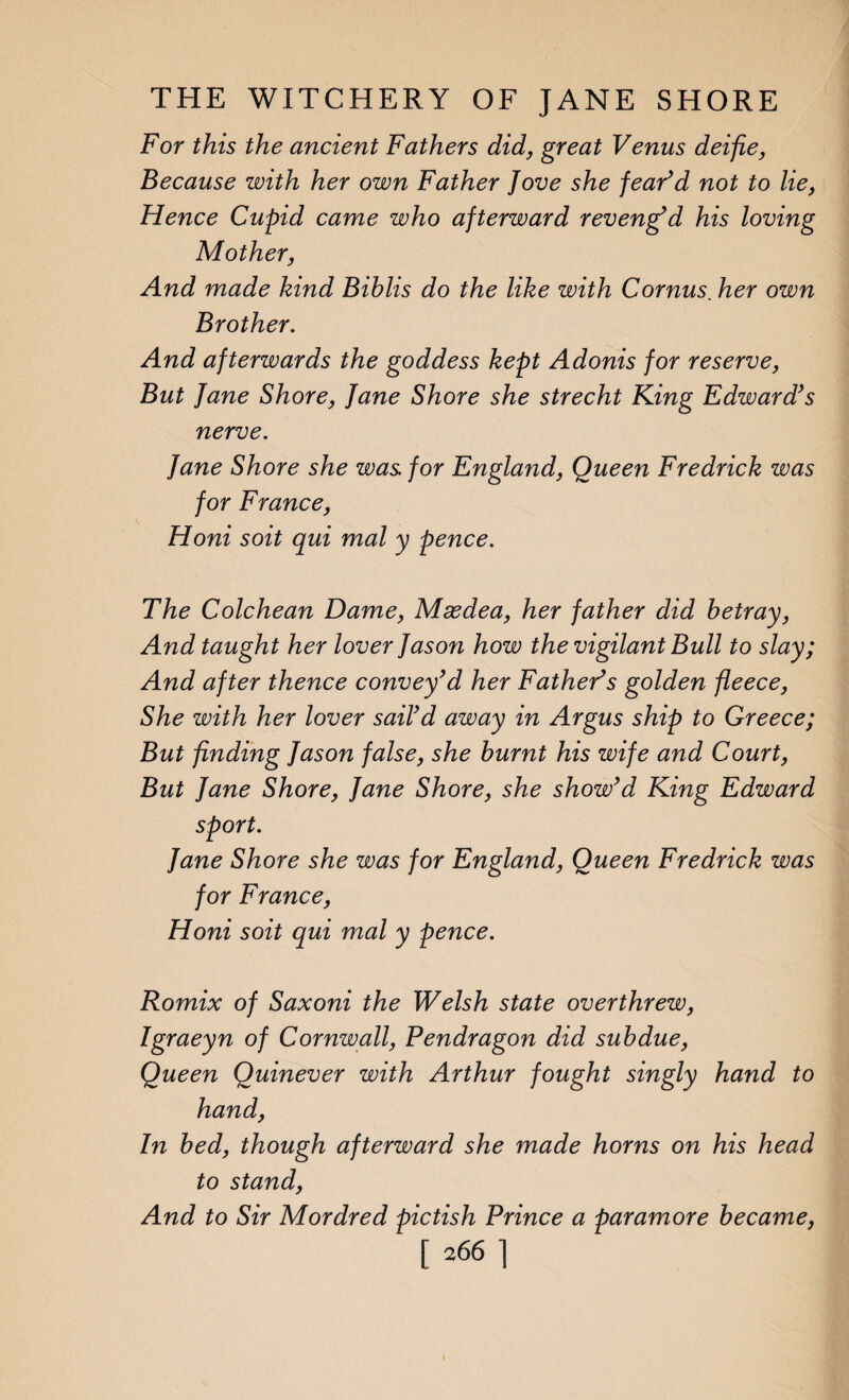 For this the ancient Fathers did, great Venus deifie, Because with her own Father Jove she fear’d not to lie, Hence Cupid came who afterward reveng’d his loving Mother, And made kind Bihlis do the like with Cornus. her own Brother. And afterwards the goddess kept Adonis for reserve, But Jane Shore, Jane Shore she strecht King Edward’s nerve. Jane Shore she was for England, Queen Fredrick was for France, Honi soit qui mal y pence. The Colchean Dame, Msedea, her father did betray, And taught her lover Jason how the vigilant Bull to slay; And after thence convey’d her Father’s golden fleece, She with her lover sail’d away in Argus ship to Greece; But finding Jason false, she burnt his wife and Court, But Jane Shore, Jane Shore, she show’d King Edward sport. Jane Shore she was for England, Queen Fredrick was for France, Honi soit qui mal y pence. Romix of Saxoni the Welsh state overthrew, Igraeyn of Cornwall, Pendragon did subdue, Queen Quinever with Arthur fought singly hand to hand, In bed, though afterward she made horns on his head to stand, And to Sir Mordred pictish Prince a paramore became,