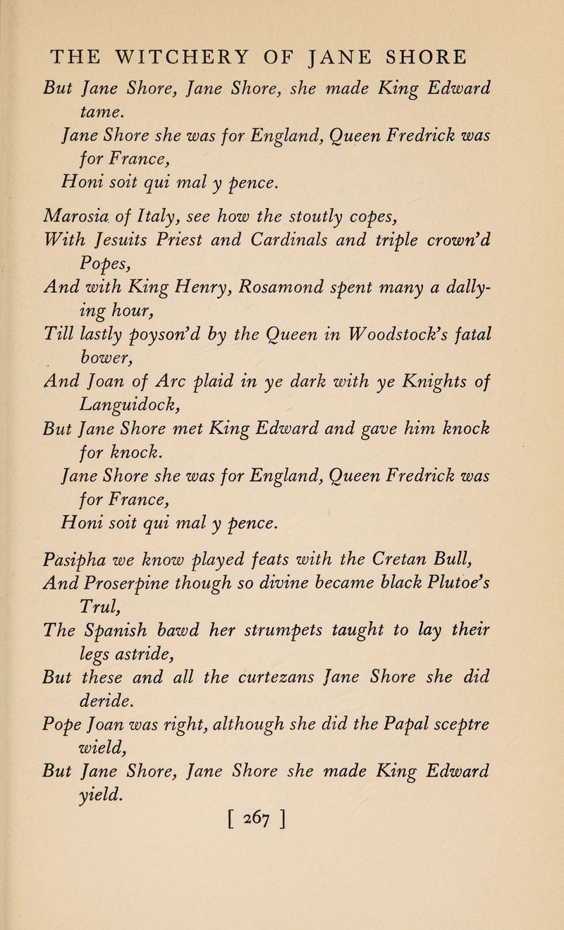 But Jane Shore, Jane Shore, she made King Edward tame. Jane Shore she was for England, Queen Fredrick was for France, Honi soit qui mal y pence. Marosia of Italy, see how the stoutly copes, With Jesuits Priest and Cardinals and triple crown’d Popes, And with King Henry, Rosamond spent many a dally¬ ing hour, Till lastly poyson’d by the Queen in Woodstock’s fatal bower, And Joan of Arc plaid in ye dark with ye Knights of Languidock, But Jane Shore met King Edward and gave him knock for knock. Jane Shore she was for England, Queen Fredrick was for France, Honi soit qui mal y pence. Pasipha we know played feats with the Cretan Bull, And Proserpine though so divine became black Plutoe’s Trul, The Spanish bawd her strumpets taught to lay their legs astride, But these and all the curtezans Jane Shore she did deride. Pope Joan was right, although she did the Papal sceptre wield, But Jane Shore, Jane Shore she made King Edward