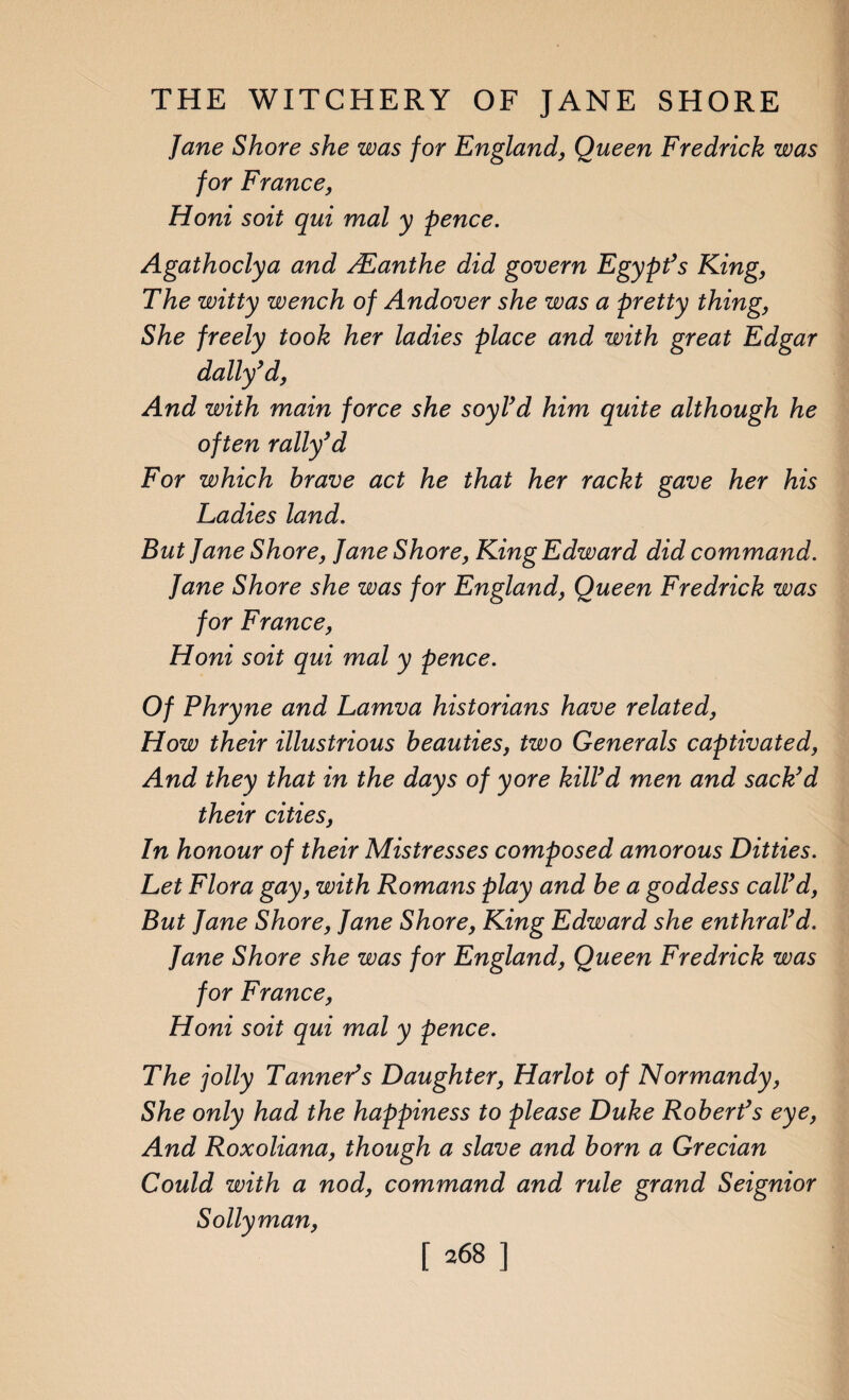 Jane Shore she was for England, Queen Fredrick was for France, Honi soit qui mal y pence. Agathoclya and ALanthe did govern Egypt’s King, The witty wench of Andover she was a pretty thing, She freely took her ladies place and with great Edgar dally’d, And with main force she soyl’d him quite although he often rally’d For which brave act he that her rackt gave her his Ladies land. But Jane Shore, Jane Shore, King Edward did command. Jane Shore she was for England, Queen Fredrick was for France, Honi soit qui mal y pence. Of Phryne and Lamva historians have related, How their illustrious beauties, two Generals captivated, And they that in the days of yore kilVd men and sack’d their cities, In honour of their Mistresses composed amorous Ditties. Let Flora gay, with Romans play and be a goddess call’d, But Jane Shore, Jane Shore, King Edward she enthral’d. Jane Shore she was for England, Queen Fredrick was for France, Honi soit qui mal y pence. The jolly Tanner’s Daughter, Harlot of Normandy, She only had the happiness to please Duke Robert’s eye, And Roxoliana, though a slave and born a Grecian Could with a nod, command and rule grand Seignior Sollyman,
