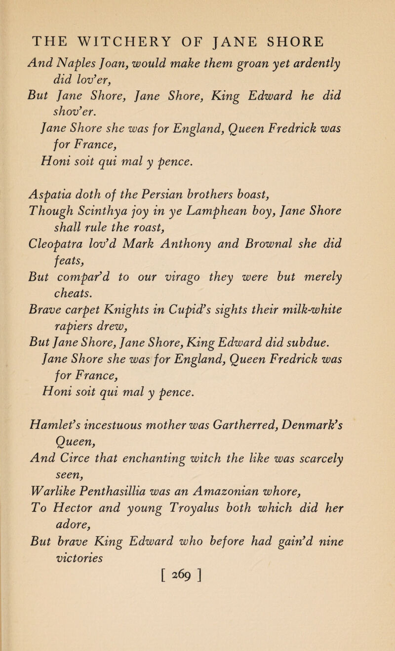 And Naples Joan, would make them groan yet ardently did lov’er, But Jane Shore, Jane Shore, King Edward he did shov’er. Jane Shore she was for England, Queen Fredrick was for France, Honi soit qui mal y pence. Aspatia doth of the Persian brothers boast, Though Scinthya joy in ye Lamphean boy, Jane Shore shall rule the roast, Cleopatra lov’d Mark Anthony and Brownal she did feats, But compar’d to our virago they were but merely cheats. Brave carpet Knights in Cupid’s sights their milk-white rapiers drew, But Jane Shore, Jane Shore, King Edward did subdue. Jane Shore she was for England, Queen Fredrick was for France, Honi soit qui mal y pence. Hamlet’s incestuous mother was Gartherred, Denmark’s Queen, And Circe that enchanting witch the like was scarcely seen, Warlike Penthasillia was an Amazonian whore, To Hector and young Troyalus both which did her adore, But brave King Edward who before had gain’d nine victories