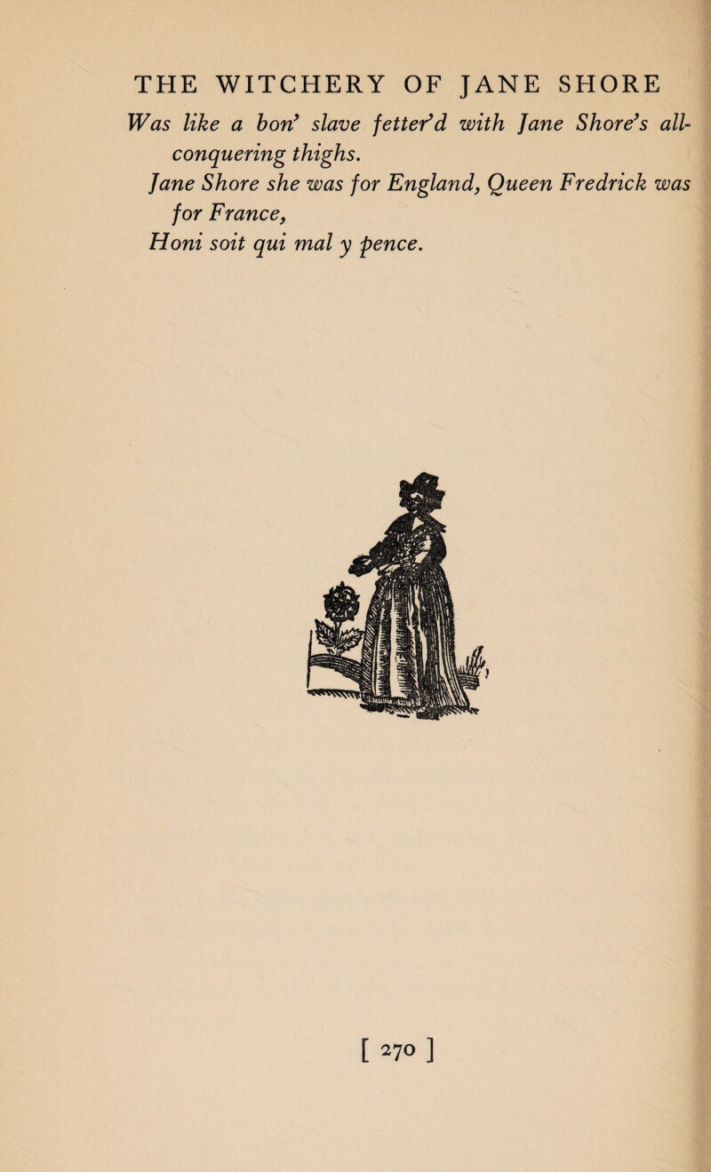Was like a bon’ slave fetter’d with Jane Shore’s all- conquering thighs. Jane Shore she was for England, Queen Fredrick was for France, Honi soit qui mal y pence.