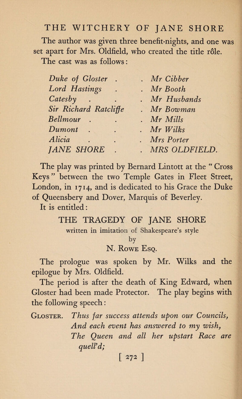 The author was given three benefit-nights, and one was set apart for Mrs. Oldfield, who created the title role. The cast was as follows: Duke of Gloster . Lord Hastings Catesby Sir Richard Ratcliffe Bellmour . Dumont Alicia JANE SHORE . Mr Cibber Mr Booth Mr Husbands Mr Bowman Mr Mills Mr Wilks Mrs Porter MRS OLDFIELD. The play was printed by Bernard Lintott at the Cross Keys ” between the two Temple Gates in Fleet Street, London, in 1714, and is dedicated to his Grace the Duke of Queensbery and Dover, Marquis of Beverley. It is entitled: THE TRAGEDY OF JANE SHORE written in imitation of Shakespeare’s style by N. Rowe Esq. The prologue was spoken by Mr. Wilks and the epilogue by Mrs. Oldfield. The period is after the death of King Edward, when Gloster had been made Protector. The play begins with the following speech: Gloster. Thus far success attends upon our Councils, And each event has answered to my wish, The Queen and all her upstart Race are quell’d;