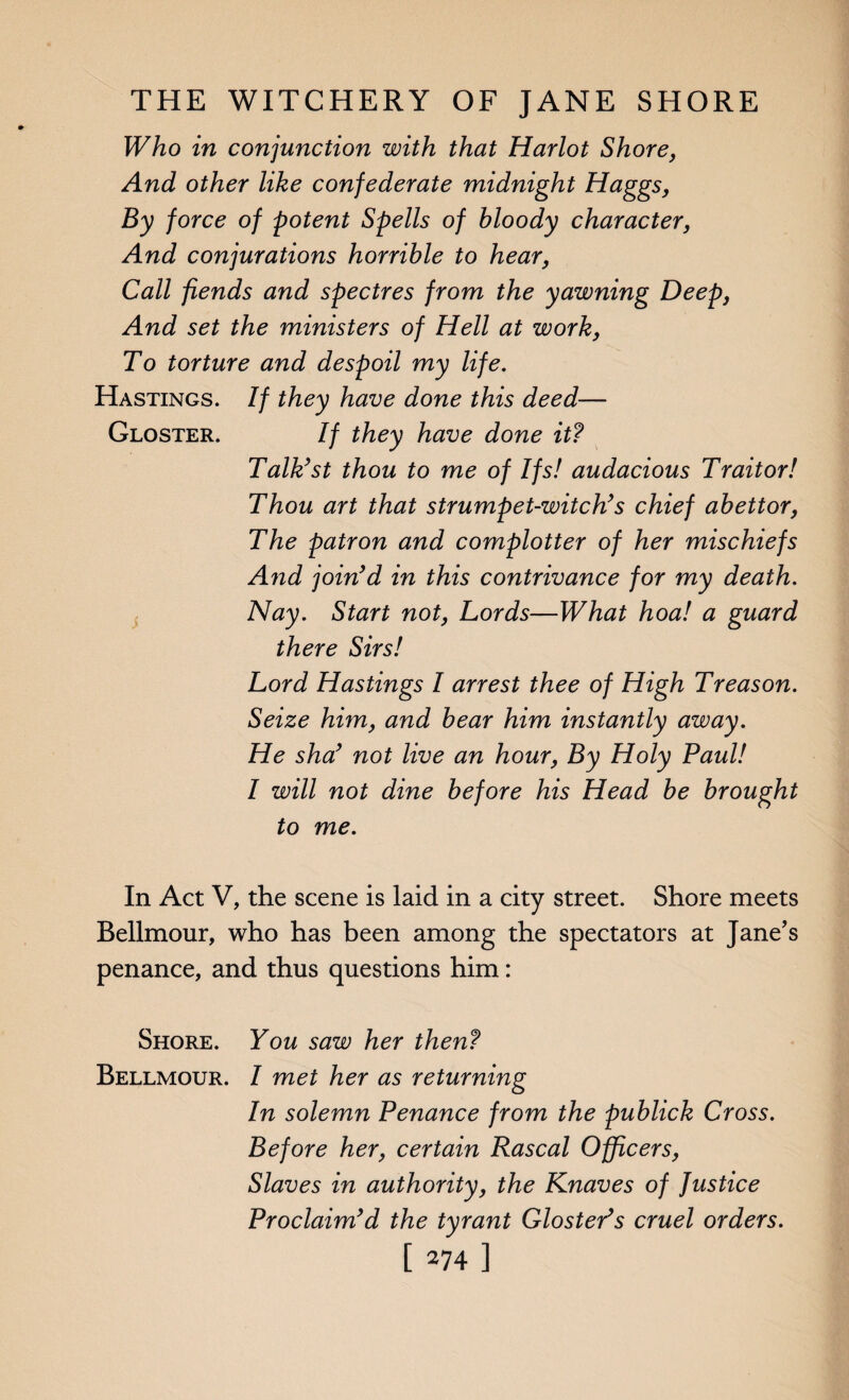 Who in conjunction with that Harlot Shore, And other like confederate midnight Haggs, By force of potent Spells of bloody character, And conjurations horrible to hear, Call fiends and spectres from the yawning Deep, And set the ministers of Hell at work, To torture and despoil my life. Hastings. If they have done this deed— Gloster. If they have done it? Talk?st thou to me of Ifs! audacious Traitor! Thou art that strumpet-witch?s chief abettor, The patron and complotter of her mischiefs And join’d in this contrivance for my death. Nay. Start not, Lords—What hoa! a guard there Sirs! Lord Hastings I arrest thee of High Treason. Seize him, and bear him instantly away. He sha’ not live an hour, By Holy Paul! I will not dine before his Head be brought to me. In Act V, the scene is laid in a city street. Shore meets Bellmour, who has been among the spectators at Jane’s penance, and thus questions him: Shore. You saw her then? Bellmour. I met her as returning In solemn Penance from the publick Cross. Before her, certain Rascal Officers, Slaves in authority, the Knaves of Justice Proclaim’d the tyrant GlostePs cruel orders.