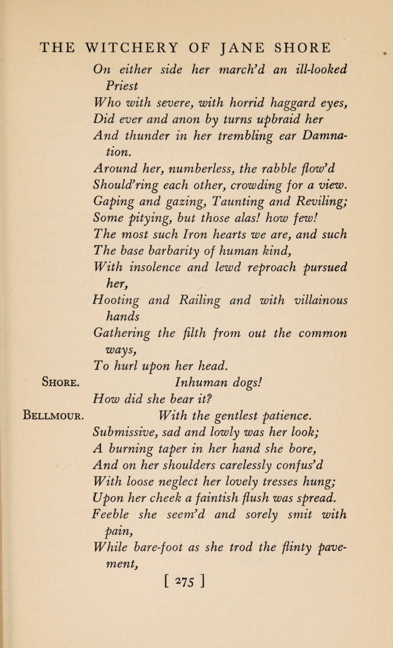 On either side her march’d an ill-looked Priest Who with severe, with horrid haggard eyes, Did ever and anon by turns upbraid her And thunder in her trembling ear Damna¬ tion. Around her, numberless, the rabble flow’d Should’ring each other, crowding for a view. Gaping and gazing, Taunting and Reviling; Some pitying, but those alas! how few! The most such Iron hearts we are, and such The base barbarity of human kind, With insolence and lewd reproach pursued her, Hooting and Railing and with villainous hands Gathering the filth from out the common ways, To hurl upon her head. Inhuman dogs! How did she bear it? With the gentlest patience. Submissive, sad and lowly was her look; A burning taper in her hand she bore, And on her shoulders carelessly confus’d With loose neglect her lovely tresses hung; Upon her cheek a faintish flush was spread. Feeble she seem’d and sorely smit with pain, While bar e-foot as she trod the flinty pave¬ ment, Shore. Bellmour.