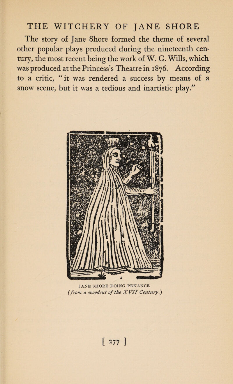 The story of Jane Shore formed the theme of several other popular plays produced during the nineteenth cen¬ tury, the most recent being the work of W. G. Wills, which was produced at the Princess’s Theatre in 1876. According to a critic, “ it was rendered a success by means of a snow scene, but it was a tedious and inartistic play.” JANE SHORE DOING PENANCE (from a woodcut of the XVII Centuiy?)