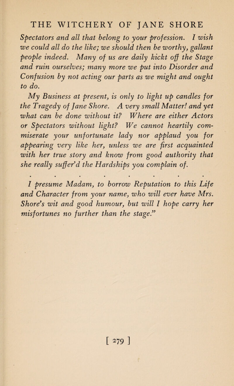 Spectators and all that belong to your profession. I wish we could all do the like; we should then be worthy, gallant people indeed. Many of us are daily kickt off the Stage and ruin ourselves; many more we put into Disorder and Confusion by not acting our parts as we might and ought to do. My Business at present, is only to light up candles for the Tragedy of fane Shore. A very small Matter! and yet what can be done without itf Where are either Actors or Spectators without light? We cannot heartily com¬ miserate your unfortunate lady nor applaud you for appearing very like her, unless we are first acquainted with her true story and know from good authority that she really suffer’d the Hardships you complain of. • ••••«•• I presume Madam, to borrow Reputation to this Life and Character from your name, who will ever have Mrs. Shore’s wit and good humour, but will I hope carry her misfortunes no further than the stage.”