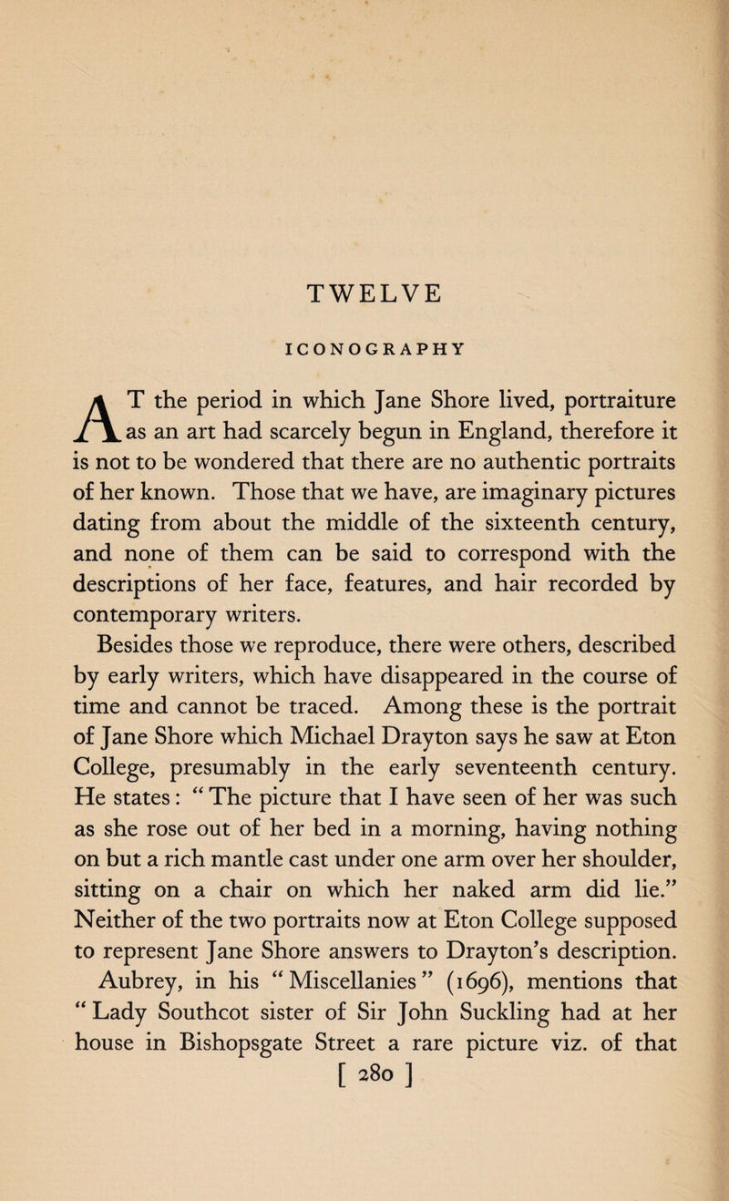 TWELVE ICONOGRAPHY AT the period in which Jane Shore lived, portraiture as an art had scarcely begun in England, therefore it is not to be wondered that there are no authentic portraits of her known. Those that we have, are imaginary pictures dating from about the middle of the sixteenth century, and none of them can be said to correspond with the descriptions of her face, features, and hair recorded by contemporary writers. Besides those we reproduce, there were others, described by early writers, which have disappeared in the course of time and cannot be traced. Among these is the portrait of Jane Shore which Michael Drayton says he saw at Eton College, presumably in the early seventeenth century. He states: “ The picture that I have seen of her was such as she rose out of her bed in a morning, having nothing on but a rich mantle cast under one arm over her shoulder, sitting on a chair on which her naked arm did lie.” Neither of the two portraits now at Eton College supposed to represent Jane Shore answers to Drayton's description. Aubrey, in his “Miscellanies” (1696), mentions that “ Lady Southcot sister of Sir John Suckling had at her house in Bishopsgate Street a rare picture viz. of that