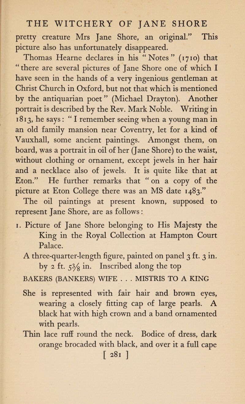 pretty creature Mrs Jane Shore, an original.” This picture also has unfortunately disappeared. Thomas Hearne declares in his “Notes” (1710) that “there are several pictures of Jane Shore one of which I have seen in the hands of a very ingenious gentleman at Christ Church in Oxford, but not that which is mentioned by the antiquarian poet ” (Michael Drayton). Another portrait is described by the Rev. Mark Noble. Writing in 1813, he says: “ I remember seeing when a young man in an old family mansion near Coventry, let for a kind of Vauxhall, some ancient paintings. Amongst them, on board, was a portrait in oil of her (Jane Shore) to the waist, without clothing or ornament, except jewels in her hair and a necklace also of jewels. It is quite like that at Eton.” He further remarks that “ on a copy of the picture at Eton College there was an MS date 1483.” The oil paintings at present known, supposed to represent Jane Shore, are as follows : 1. Picture of Jane Shore belonging to His Majesty the King in the Royal Collection at Hampton Court Palace. A three-quarter-length figure, painted on panel 3 ft. 3 in. by 2 ft. s3/s m• Inscribed along the top BAKERS (BANKERS) WIFE . . . MISTRIS TO A KING She is represented with fair hair and brown eyes, wearing a closely fitting cap of large pearls. A black hat with high crown and a band ornamented with pearls. Thin lace ruff round the neck. Bodice of dress, dark orange brocaded with black, and over it a full cape [381 ]