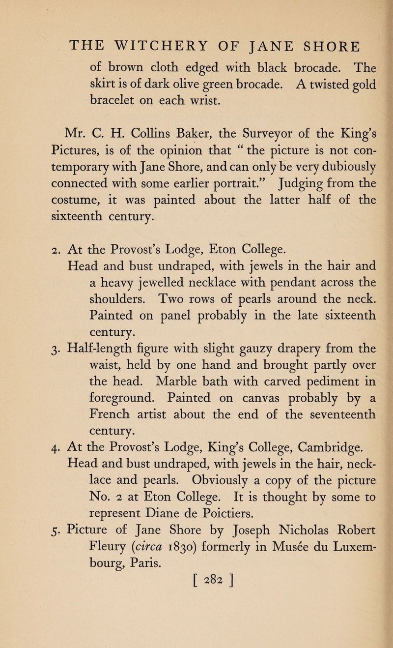 of brown cloth edged with black brocade. The skirt is of dark olive green brocade. A twisted gold bracelet on each wrist. Mr. C. H. Collins Baker, the Surveyor of the King’s Pictures, is of the opinion that “ the picture is not con¬ temporary with Jane Shore, and can only be very dubiously connected with some earlier portrait.” Judging from the costume, it was painted about the latter half of the sixteenth century. 2. At the Provost’s Lodge, Eton College. Head and bust undraped, with jewels in the hair and a heavy jewelled necklace with pendant across the shoulders. Two rows of pearls around the neck. Painted on panel probably in the late sixteenth century. 3. Half-length figure with slight gauzy drapery from the waist, held by one hand and brought partly over the head. Marble bath with carved pediment in foreground. Painted on canvas probably by a French artist about the end of the seventeenth century. 4. At the Provost’s Lodge, King’s College, Cambridge. Head and bust undraped, with jewels in the hair, neck¬ lace and pearls. Obviously a copy of the picture No. 2 at Eton College. It is thought by some to represent Diane de Poictiers. 5. Picture of Jane Shore by Joseph Nicholas Robert Fleury (circa 1830) formerly in Musee du Luxem¬ bourg, Paris.