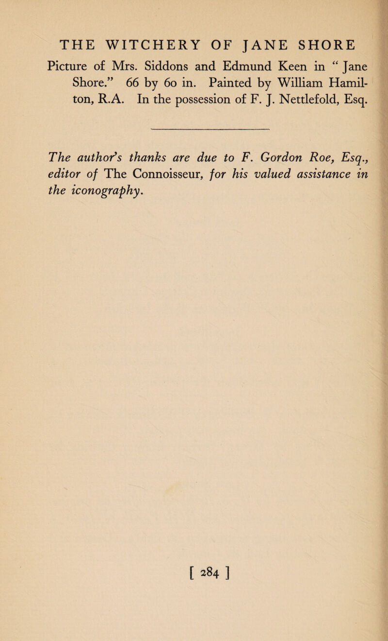 Picture of Mrs. Siddons and Edmund Keen in “ Jane Shore.” 66 by 60 in. Painted by William Hamil¬ ton, R.A. In the possession of F. J. Nettlefold, Esq. The author’s thanks are due to F. Gordon Roe, Esq., editor of The Connoisseur, for his valued assistance in the iconography.