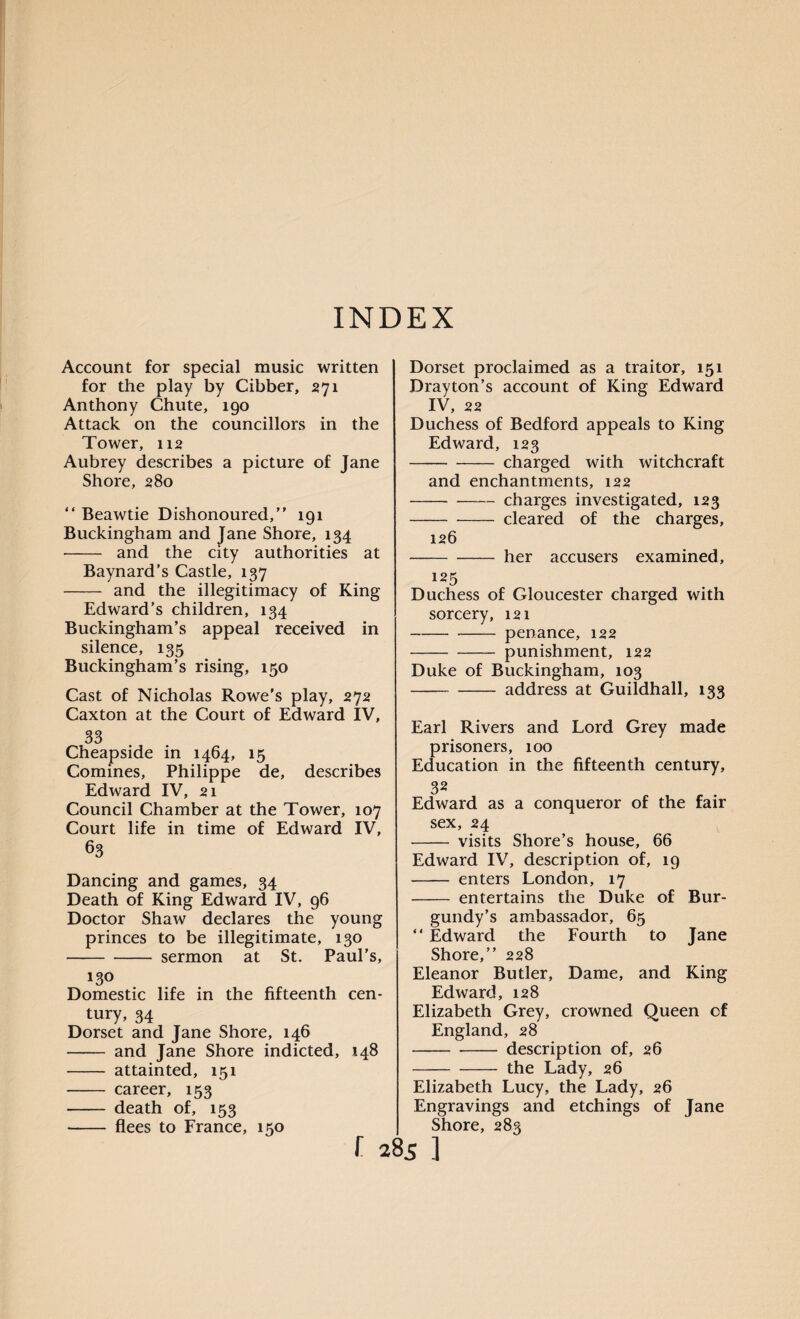 Account for special music written for the play by Cibber, 271 Anthony Chute, 190 Attack on the councillors in the Tower, 112 Aubrey describes a picture of Jane Shore, 280 “ Beawtie Dishonoured,” 191 Buckingham and Jane Shore, 134 - and the city authorities at Baynard’s Castle, 137 - and the illegitimacy of King Edward’s children, 134 Buckingham’s appeal received in silence, 135 Buckingham’s rising, 150 Cast of Nicholas Rowe’s play, 272 Caxton at the Court of Edward IV, 33 Cheapside in 1464, 15 Comines, Philippe de, describes Edward IV, 21 Council Chamber at the Tower, 107 Court life in time of Edward IV, 63 Dancing and games, 34 Death of King Edward IV, 96 Doctor Shaw declares the young princes to be illegitimate, 130 -sermon at St. Paul’s, 130 Domestic life in the fifteenth cen¬ tury, 34 Dorset and Jane Shore, 146 - and Jane Shore indicted, 148 - attainted, 151 - career, 153 - death of, 153 - flees to France, 150 Dorset proclaimed as a traitor, 151 Drayton’s account of King Edward IV, 22 Duchess of Bedford appeals to King Edward, 123 -charged with witchcraft and enchantments, 122 ---charges investigated, 123 -cleared of the charges, 126 -her accusers examined, 125 Duchess of Gloucester charged with sorcery, 121 -penance, 122 -punishment, 122 Duke of Buckingham, 103 -- address at Guildhall, 133 Earl Rivers and Lord Grey made prisoners, 100 Education in the fifteenth century, 32 Edward as a conqueror of the fair sex, 24 - visits Shore’s house, 66 Edward IV, description of, 19 - enters London, 17 - entertains the Duke of Bur¬ gundy’s ambassador, 65 ” Edward the Fourth to Jane Shore,” 228 Eleanor Butler, Dame, and King Edward, 128 Elizabeth Grey, crowned Queen of England, 28 -description of, 26 -the Lady, 26 Elizabeth Lucy, the Lady, 26 Engravings and etchings of Jane Shore, 283