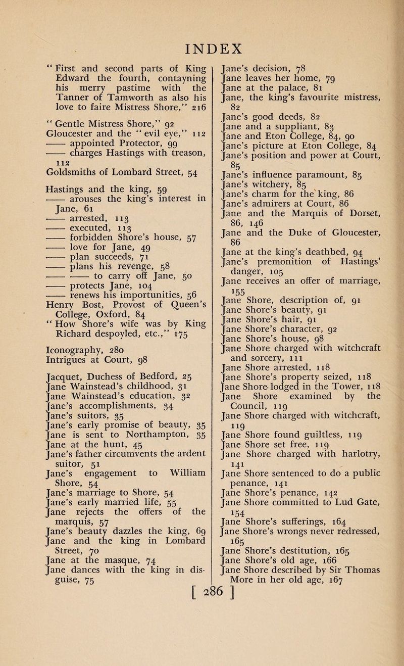 ** First and second parts of King Edward the fourth, contayning his merry pastime with the Tanner of Tamworth as also his love to faire Mistress Shore,” 216 “ Gentle Mistress Shore,” 92 Gloucester and the “evil eye,” 112 -- appointed Protector, 99 ■- charges Hastings with treason, 112 Goldsmiths of Lombard Street, 54 Hastings and the king, 59 - arouses the king’s interest in Jane, 61 - arrested, 113 -- executed, 113 - forbidden Shore’s house, 57 - love for Jane, 49 • - plan succeeds, 71 • - plans his revenge, 58 -to carry off Jane, 50 - protects Jane, 104 - renews his importunities, 56 Henry Bost, Provost of Queen’s College, Oxford, 84 “ How Shore’s wife was by King Richard despoyled, etc.,” 175 Iconography, 280 Intrigues at Court, 98 Jacquet, Duchess of Bedford, 25 Jane Wainstead’s childhood, 31 Jane Wainstead’s education, 32 Jane’s accomplishments, 34 Jane’s suitors, 35 Jane’s early promise of beauty, 35 Jane is sent to Northampton, 35 Jane at the hunt, 45 Jane’s father circumvents the ardent suitor, 51 Jane’s engagement to William Shore, 54 Jane’s marriage to Shore, 54 Jane’s early married life, 55 Jane rejects the offers of the marquis, 57 Jane’s beauty dazzles the king, 69 Jane and the king in Lombard Street, 70 Jane at the masque, 74 Jane dances with the king in dis¬ guise, 75 Jane’s decision, 78 Jane leaves her home, 79 Jane at the palace, 81 Jane, the king’s favourite mistress, 82 Jane’s good deeds, 82 Jane and a suppliant, 83 Jane and Eton College, 84, 90 Jane’s picture at Eton College, 84 Jane’s position and power at Court, 85 Jane’s influence paramount, 85 Jane’s witchery, 85 Jane’s charm for the king, 86 Jane’s admirers at Court, 86 Jane and the Marquis of Dorset, 86, 146 Jane and the Duke of Gloucester, 86 Jane at the king’s deathbed, 94 Jane’s premonition of Hastings’ danger, 105 Jane receives an offer of marriage, 155 Jane Shore, description of, 91 Jane Shore’s beauty, 91 Jane Shore’s hair, 91 Jane Shore’s character, 92 Jane Shore’s house, 98 Jane Shore charged with witchcraft and sorcery, 111 Jane Shore arrested, 118 Jane Shore’s property seized, 118 jane Shore-lodged in the Tower, 118 Jane Shore examined by the Council, 119 Jane Shore charged with witchcraft, 119 Jane Shore found guiltless, 119 Jane Shore set free, 119 Jane Shore charged with harlotry, i4i Jane Shore sentenced to do a public penance, 141 Jane Shore’s penance, 142 fane Shore committed to Lud Gate, 154 Jane Shore’s sufferings, 164 Jane Shore’s wrongs never redressed, 165 Jane Shore’s destitution, 165 Jane Shore’s old age, 166 Jane Shore described by Sir Thomas More in her old age, 167