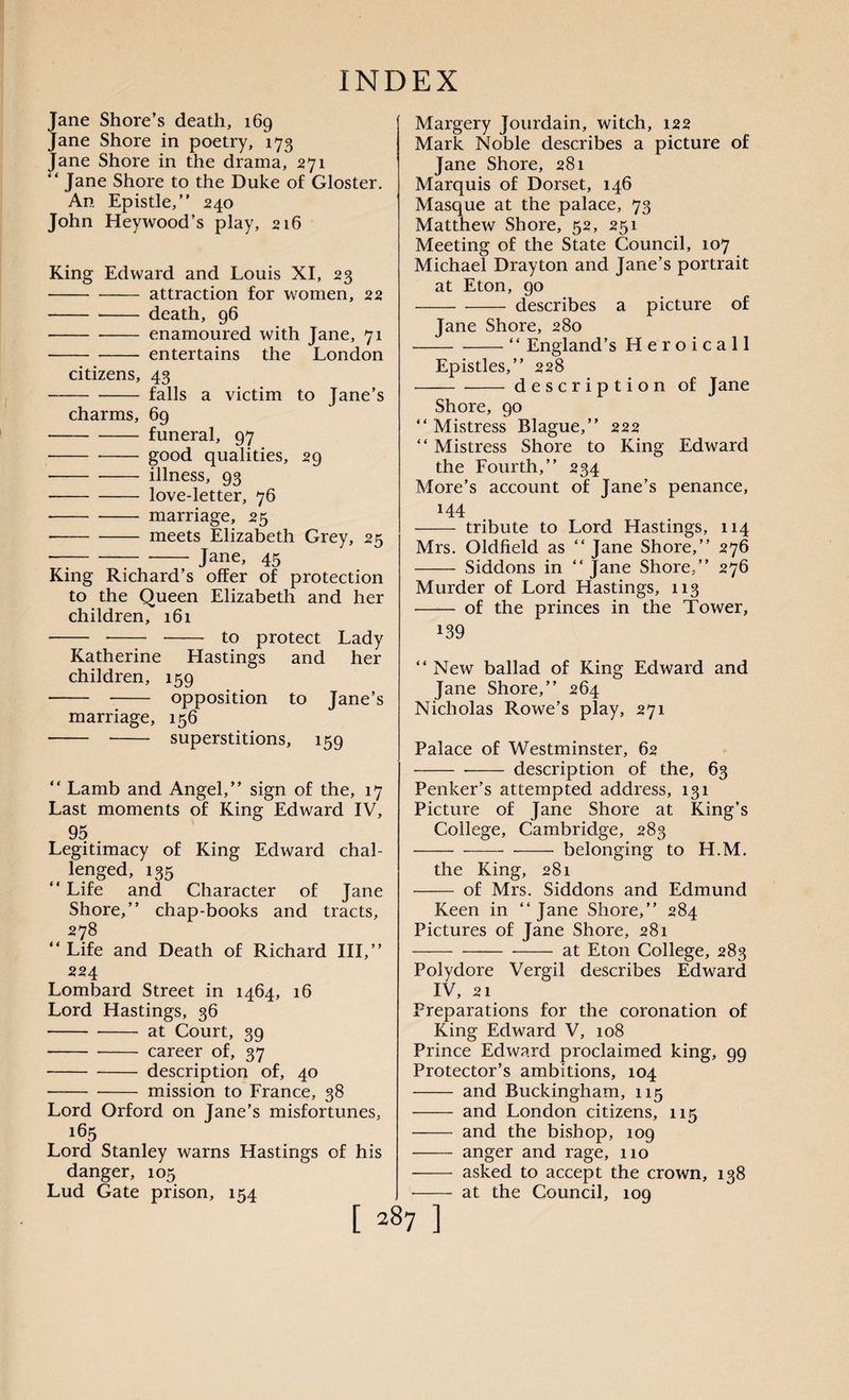 Jane Shore’s death, 169 Jane Shore in poetry, 173 Jane Shore in the drama, 271 “ Jane Shore to the Duke of Gloster. An Epistle,” 240 John Heywood’s play, 216 King Edward and Louis XI, 23 -attraction for women, 22 - -- death, 96 • -enamoured with Jane, 71 --entertains the London citizens, 43 -falls a victim to Jane’s charms, 69 -funeral, 97 -good qualities, 29 ■ -illness, 93 -love-letter, 76 --marriage, 25 ■ -meets Elizabeth Grey, 25 • --- Jane, 45 King Richard’s offer of protection to the Queen Elizabeth and her children, 161 - - to protect Lady Katherine Hastings and her children, 159 - - opposition to Jane’s marriage, 156 - - superstitions, 159 ” Lamb and Angel,” sign of the, 17 Last moments of King Edward IV, 95 . Legitimacy of King Edward chal- lenged, 135 “ Life and Character of Jane Shore,” chap-books and tracts, 278 “ Life and Death of Richard III,” 224 Lombard Street in 1464, 16 Lord Hastings, 36 -at Court, 39 - -- career of, 37 -description of, 40 -mission to France, 38 Lord Orford on Jane’s misfortunes, 165 Lord Stanley warns Hastings of his danger, 105 Lud Gate prison, 154 Margery Jourdain, witch, 122 Mark Noble describes a picture of Jane Shore, 281 Marquis of Dorset, 146 Masque at the palace, 73 Matthew Shore, 52, 251 Meeting of the State Council, 107 Michael Drayton and Jane’s portrait at Eton, 90 -describes a picture of Jane Shore, 280 -“ England’s Heroicall Epistles,” 228 -description of Jane Shore, 90 ” Mistress Blague,” 222 “ Mistress Shore to King Edward the Fourth,” 234 More’s account of Jane’s penance, 144 - tribute to Lord Hastings, 114 Mrs. Oldfield as ” Jane Shore,” 276 - Siddons in “ Jane Shore,” 276 Murder of Lord Hastings, 113 - of the princes in the Tower, 139 “ New ballad of King Edward and Jane Shore,” 264 Nicholas Rowe’s play, 271 Palace of Westminster, 62 - -- description of the, 63 Penker’s attempted address, 131 Picture of Jane Shore at King’s College, Cambridge, 283 -belonging to H.M. the King, 281 - of Mrs. Siddons and Edmund Keen in ‘‘ Jane Shore,” 284 Pictures of Jane Shore, 281 -at Eton College, 283 Polydore Vergil describes Edward IV, 21 Preparations for the coronation of King Edward V, 108 Prince Edward proclaimed king, 99 Protector’s ambitions, 104 and Buckingham, 115 and London citizens, 115 and the bishop, 109 anger and rage, 110 asked to accept the crown, 138 at the Council, 109