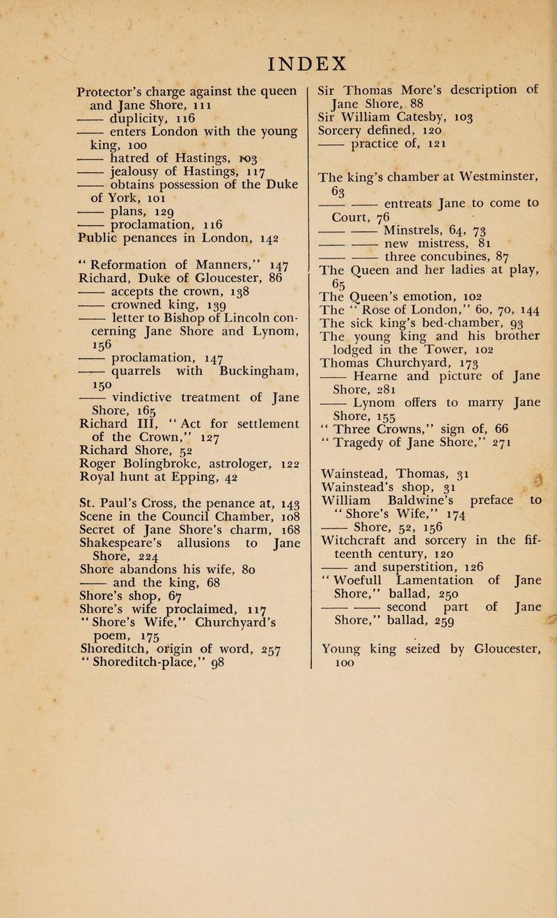 Protector’s charge against the queen and Jane Shore, m - duplicity, 116 - enters London with the young king, 100 -- hatred of Hastings, 103 - jealousy of Hastings, 117 - obtains possession of the Duke of York, 101 - plans, 129 -- proclamation, 116 Public penances in London, 142 “ Reformation of Manners,” 147 Richard, Duke of Gloucester, 86 -- accepts the crown, 138 - crowned king, 139 - letter to Bishop of Lincoln con¬ cerning Jane Shore and Lynom, 156 - proclamation, 147 —— quarrels with Buckingham, 150 - vindictive treatment of Jane Shore, 165 Richard III, “ Act for settlement of the Crown,” 127 Richard Shore, 52 Roger Bolingbroke, astrologer, 122 Royal hunt at Epping, 42 St. Paul’s Cross, the penance at, 143 Scene in the Council Chamber, 108 Secret of Jane Shore’s charm, 168 Shakespeare’s allusions to Jane Shore, 224 Shore abandons his wife, 80 -- and the king, 68 Shore’s shop, 67 Shore’s wife proclaimed, 117 “Shore’s Wife,” Churchyard’s poem, 175 Shoreditch, origin of word, 257 “ Shoreditch-place,” 98 Sir Thomas More’s description of Jane Shore, 88 Sir William Catesby, 103 Sorcery defined, 120 - practice of, 121 The king’s chamber at Westminster, 63 -entreats Jane to come to Court, 76 -Minstrels, 64, 73 -new mistress, 81 -three concubines, 87 The Queen and her ladies at play, 65 The Queen’s emotion, 102 The “ Rose of London,” 60, 70, 144 The sick king’s bed-chamber, 93 The young king and his brother lodged in the Tower, 102 Thomas Churchyard, 173 - Hearne and picture of Jane Shore, 281 - Lynom offers to marry Jane Shore, 155 “ Three Crowns,” sign of, 66 “ Tragedy of Jane Shore,” 271 Wainstead, Thomas, 31 Wainstead’s shop, 31 William Baldwine’s preface to “Shore’s Wife,” 174 - Shore, 52, 156 Witchcraft and sorcery in the fif¬ teenth century, 120 - and superstition, 126 “ Woefull Lamentation of Jane Shore,” ballad, 250 - -- second part of Jane Shore,” ballad, 259 Young king seized by Gloucester, 100