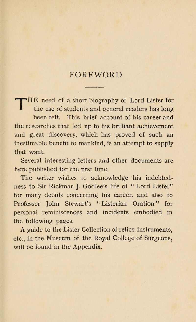 FOREWORD THE need of a short biography of Lord Lister for the use of students and general readers has long been felt. This brief account of his career and the researches that led up to his brilliant achievement and great discovery, which has proved of such an inestimable benefit to mankind, is an attempt to supply that want. Several interesting letters and other documents are here published for the first time. The writer wishes to acknowledge his indebted¬ ness to Sir Rickman J. Godlee’s life of u Lord Lister” for many details concerning his career, and also to Professor John Stewart’s “ Listerian Oration” for personal reminiscences and incidents embodied in the following pages. A guide to the Lister Collection of relics, instruments, etc., in the Museum of the Royal College of Surgeons, will be found in the Appendix.