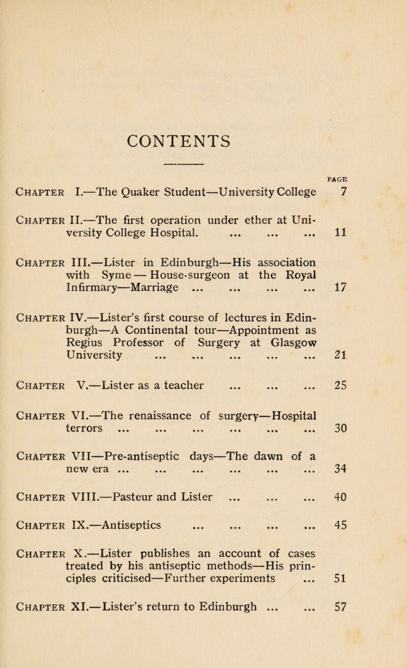 CONTENTS Chapter I.—The Quaker Student—University College Chapter II.—The first operation under ether at Uni¬ versity College Hospital. Chapter III.—Lister in Edinburgh—His association with Syme—House-surgeon at the Royal Infirmary—Marriage ... Chapter IV.—Lister’s first course of lectures in Edin¬ burgh—A Continental tour—Appointment as Regius Professor of Surgery at Glasgow University Chapter V.—Lister as a teacher Chapter VI.—The renaissance of surgery—Hospital terrors ... ... ... ... ... ... Chapter VII—Pre-antiseptic days—The dawn of a I1CW C Y3. ••• ••• ••• e«a Chapter VIII.—Pasteur and Lister Chapter IX.—Antiseptics ... . Chapter X.—Lister publishes an account of cases treated by his antiseptic methods—His prin¬ ciples criticised—Further experiments PAGE 7 11 17 21 25 30 34 40 45 51 Chapter XI.— Lister’s return to Edinburgh • • • 57