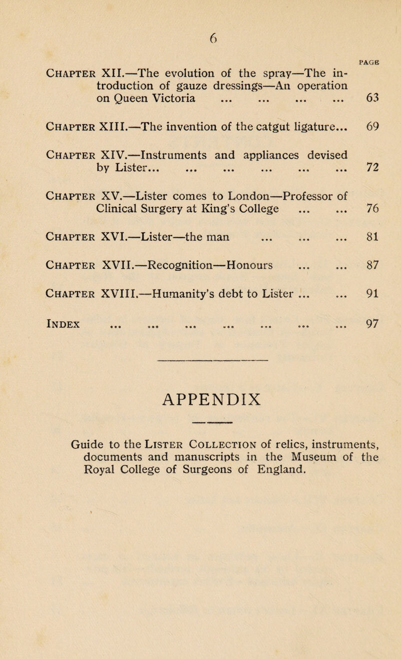 PAGE Chapter XII.—The evolution of the spray—The in¬ troduction of gauze dressings—An operation on Queen Victoria ... ... ... ... 63 Chapter XIII.—The invention of the catgut ligature... 69 Chapter XIV.—Instruments and appliances devised by Lister... ... ... ... ... ... 72 Chapter XV.—Lister comes to London—Professor of Clinical Surgery at King’s College ... ... 76 Chapter XVI.—Lister—the man ... ... ... 81 Chapter XVII.—Recognition—Honours ... ... 87 Chapter XVIII.—Humanity’s debt to Lister ... ... 91 IN D ... ... ... ... ... ... ... 9 7 APPENDIX Guide to the Lister Collection of relics, instruments, documents and manuscripts in the Museum of the Royal College of Surgeons of England.