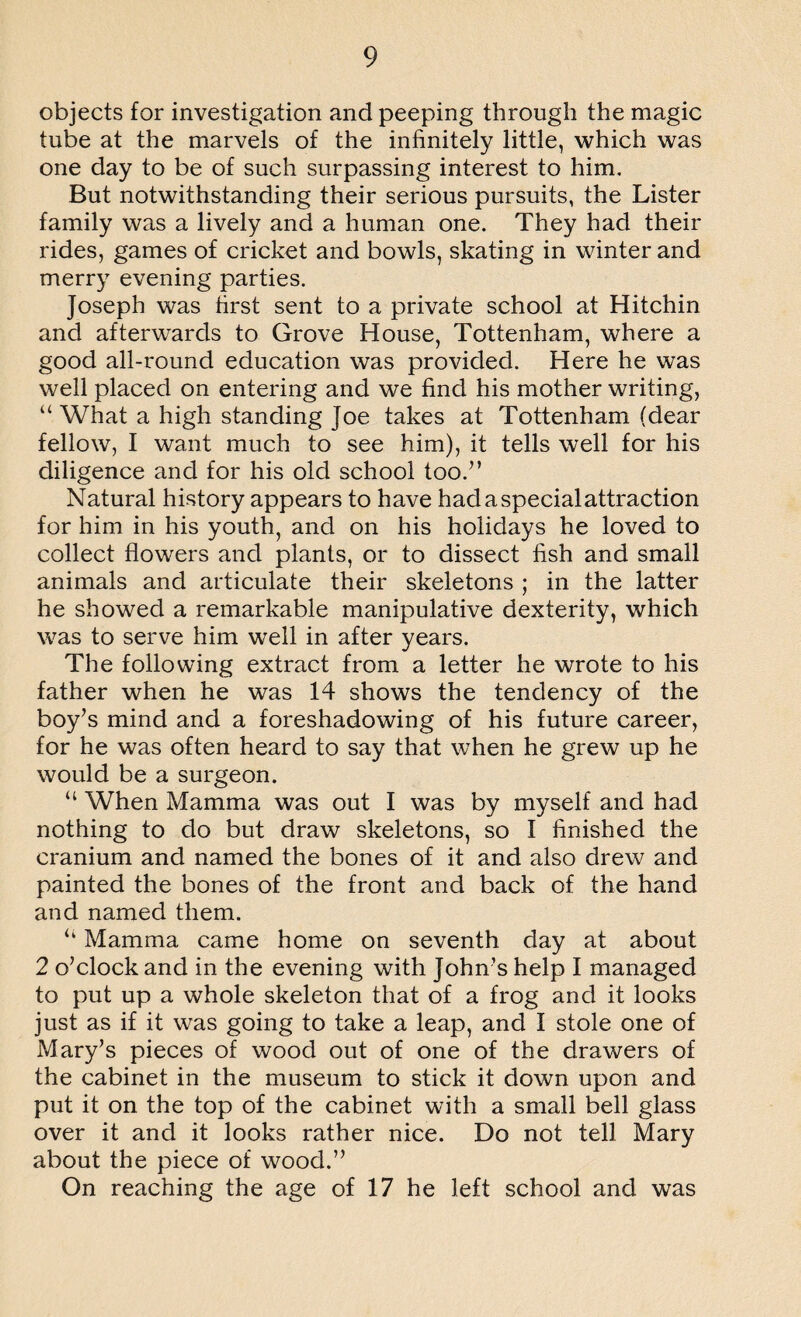 objects for investigation and peeping through the magic tube at the marvels of the infinitely little, which was one day to be of such surpassing interest to him. But notwithstanding their serious pursuits, the Lister family was a lively and a human one. They had their rides, games of cricket and bowls, skating in winter and merry evening parties. Joseph was first sent to a private school at Hitchin and afterwards to Grove House, Tottenham, where a good all-round education was provided. Here he was well placed on entering and we find his mother writing, “ What a high standing joe takes at Tottenham (dear fellow, I want much to see him), it tells well for his diligence and for his old school too/’ Natural history appears to have hadaspecialattraction for him in his youth, and on his holidays he loved to collect flowers and plants, or to dissect fish and small animals and articulate their skeletons ; in the latter he showed a remarkable manipulative dexterity, which was to serve him well in after years. The following extract from a letter he wrote to his father when he was 14 shows the tendency of the boy’s mind and a foreshadowing of his future career, for he was often heard to say that when he grew up he would be a surgeon. “ When Mamma was out I was by myself and had nothing to do but draw skeletons, so I finished the cranium and named the bones of it and also drew and painted the bones of the front and back of the hand and named them. “ Mamma came home on seventh day at about 2 o’clock and in the evening with John’s help I managed to put up a whole skeleton that of a frog and it looks just as if it was going to take a leap, and I stole one of Mary’s pieces of wood out of one of the drawers of the cabinet in the museum to stick it down upon and put it on the top of the cabinet with a small bell glass over it and it looks rather nice. Do not tell Mary about the piece of wood.” On reaching the age of 17 he left school and was