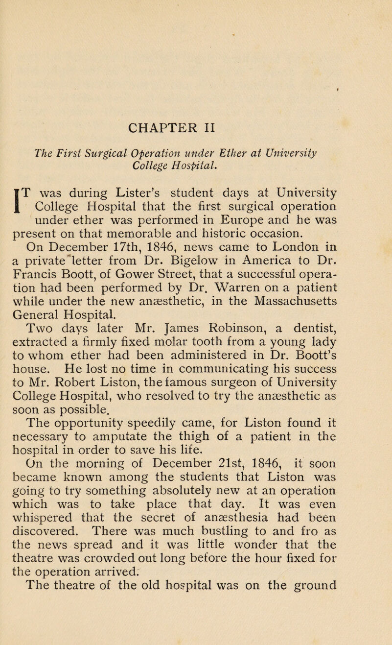 The First Surgical Operation under Ether at University College Hospital. IT was during Lister’s student days at University College Hospital that the first surgical operation under ether was performed in Europe and he was present on that memorable and historic occasion. On December 17th, 1846, news came to London in a private letter from Dr. Bigelow in America to Dr. Francis Boott, of Gower Street, that a successful opera¬ tion had been performed by Dr. Warren on a patient while under the new anaesthetic, in the Massachusetts General Hospital. Two days later Mr. James Robinson, a dentist, extracted a firmly fixed molar tooth from a young lady to whom ether had been administered in Dr. Boott’s house. He lost no time in communicating his success to Mr. Robert Liston, the famous surgeon of University College Hospital, who resolved to try the anaesthetic as soon as possible. The opportunity speedily came, for Liston found it necessary to amputate the thigh of a patient in the hospital in order to save his life. On the morning of December 21st, 1846, it soon became known among the students that Liston was going to try something absolutely new at an operation which was to take place that day. It was even whispered that the secret of anaesthesia had been discovered. There was much bustling to and fro as the news spread and it was little wonder that the theatre was crowded out long before the hour fixed for the operation arrived. The theatre of the old hospital was on the ground