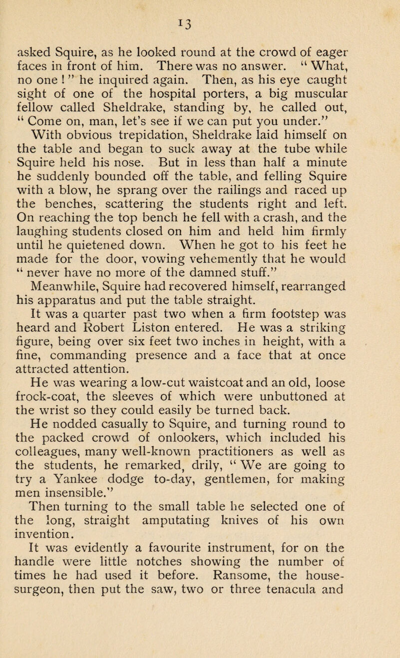 !3 asked Squire, as he looked round at the crowd of eager faces in front of him. There was no answer. u What, no one ! ” he inquired again. Then, as his eye caught sight of one of the hospital porters, a big muscular fellow called Sheldrake, standing by, he called out, u Come on, man, let’s see if we can put you under.” With obvious trepidation, Sheldrake laid himself on the table and began to suck away at the tube while Squire held his nose. But in less than half a minute he suddenly bounded off the table, and felling Squire with a blow, he sprang over the railings and raced up the benches, scattering the students right and left. On reaching the top bench he fell with a crash, and the laughing students closed on him and held him firmly until he quietened down. When he got to his feet he made for the door, vowing vehemently that he would “ never have no more of the damned stuff.” Meanwhile, Squire had recovered himself, rearranged his apparatus and put the table straight. It was a quarter past two when a firm footstep was heard and Robert Liston entered. He was a striking figure, being over six feet two inches in height, with a fine, commanding presence and a face that at once attracted attention. He was wearing alow-cut waistcoat and an old, loose frock-coat, the sleeves of which were unbuttoned at the wrist so they could easily be turned back. He nodded casually to Squire, and turning round to the packed crowd of onlookers, which included his colleagues, many well-known practitioners as well as the students, he remarked, drily, u We are going to try a Yankee dodge to-day, gentlemen, for making men insensible.’’ Then turning to the small table lie selected one of the long, straight amputating knives of his own invention. It was evidently a favourite instrument, for on the handle were little notches showing the number of times he had used it before. Ransome, the house- surgeon, then put the saw, two or three tenacula and