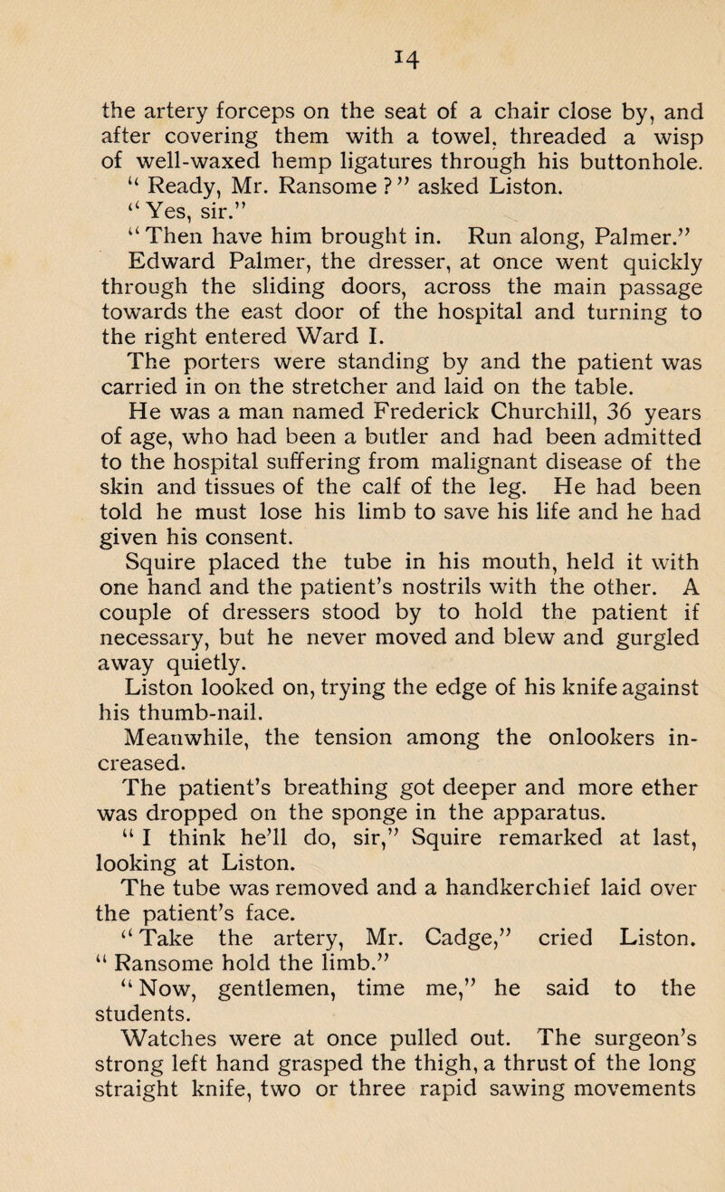 H the artery forceps on the seat of a chair close by, and after covering them with a towel, threaded a wisp of well-waxed hemp ligatures through his buttonhole. u Ready, Mr. Ransome ? ” asked Liston. “ Yes, sir.” “Then have him brought in. Run along, Palmer.” Edward Palmer, the dresser, at once went quickly through the sliding doors, across the main passage towards the east door of the hospital and turning to the right entered Ward I. The porters were standing by and the patient was carried in on the stretcher and laid on the table. He was a man named Frederick Churchill, 36 years of age, who had been a butler and had been admitted to the hospital suffering from malignant disease of the skin and tissues of the calf of the leg. He had been told he must lose his limb to save his life and he had given his consent. Squire placed the tube in his mouth, held it with one hand and the patient’s nostrils with the other. A couple of dressers stood by to hold the patient if necessary, but he never moved and blew and gurgled away quietly. Liston looked on, trying the edge of his knife against his thumb-nail. Meanwhile, the tension among the onlookers in¬ creased. The patient’s breathing got deeper and more ether was dropped on the sponge in the apparatus. u I think he’ll do, sir,” Squire remarked at last, looking at Liston. The tube was removed and a handkerchief laid over the patient’s face. “Take the artery, Mr. Cadge,” cried Liston. “ Ransome hold the limb.” “Now, gentlemen, time me,” he said to the students. Watches were at once pulled out. The surgeon’s strong left hand grasped the thigh, a thrust of the long straight knife, two or three rapid sawing movements