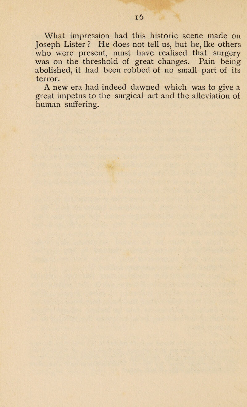 What impression had this historic scene made on Joseph Lister ? He does not tell us, but he, Ike others who were present, must have realised that surgery was on the threshold of great changes. Pain being abolished, it had been robbed of no small part of its terror. A new era had indeed dawned which was to give a great impetus to the surgical art and the alleviation of human suffering.