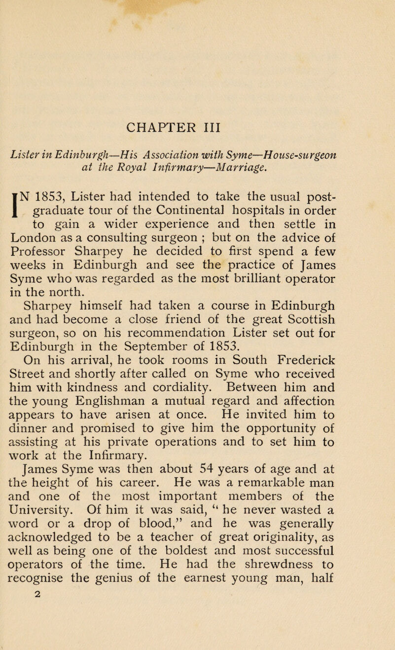 Lister in Edinburgh—His Association with Syme—House-surgeon at the Royal Infirmary—Marriage. IN 1853, Lister had intended to take the usual post¬ graduate tour of the Continental hospitals in order to gain a wider experience and then settle in London as a consulting surgeon ; but on the advice of Professor Sharpey he decided to first spend a few weeks in Edinburgh and see the practice of James Syme who was regarded as the most brilliant operator in the north. Sharpey himself had taken a course in Edinburgh and had become a close friend of the great Scottish surgeon, so on his recommendation Lister set out for Edinburgh in the September of 1853. On his arrival, he took rooms in South Frederick Street and shortly after called on Syme who received him with kindness and cordiality. Between him and the young Englishman a mutual regard and affection appears to have arisen at once. He invited him to dinner and promised to give him the opportunity of assisting at his private operations and to set him to work at the Infirmary. James Syme was then about 54 years of age and at the height of his career. He was a remarkable man and one of the most important members of the University. Of him it was said, “ he never wasted a word or a drop of blood/’ and he was generally acknowledged to be a teacher of great originality, as well as being one of the boldest and most successful operators of the time. He had the shrewdness to recognise the genius of the earnest young man, half 2