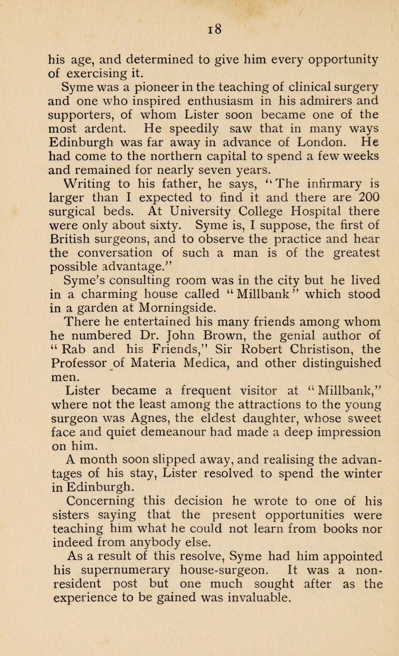 his age, and determined to give him every opportunity of exercising it. Syme was a pioneer in the teaching of clinical surgery and one who inspired enthusiasm in his admirers and supporters, of whom Lister soon became one of the most ardent. He speedily saw that in many ways Edinburgh was far away in advance of London. He had come to the northern capital to spend a few weeks and remained for nearly seven years. Writing to his father, he says, “The infirmary is larger than I expected to find it and there are 200 surgical beds. At University College Hospital there were only about sixty. Syme is, I suppose, the first of British surgeons, and to observe the practice and hear the conversation of such a man is of the greatest possible advantage/’ Syme’s consulting room was in the city but he lived in a charming house called “Millbank” which stood in a garden at Morningside. There he entertained his many friends among whom he numbered Dr. John Brown, the genial author of u Rab and his Friends,” Sir Robert Christison, the Professor of Materia Medica, and other distinguished men. Lister became a frequent visitor at “ Millbank,” where not the least among the attractions to the young surgeon was Agnes, the eldest daughter, whose sweet face and quiet demeanour had made a deep impression on him. A month soon slipped away, and realising the advan¬ tages of his stay, Lister resolved to spend the winter in Edinburgh. Concerning this decision he wrote to one of his sisters saying that the present opportunities were teaching him what he could not learn from books nor indeed from anybody else. As a result of this resolve, Syme had him appointed his supernumerary house-surgeon. It was a non¬ resident post but one much sought after as the experience to be gained was invaluable.