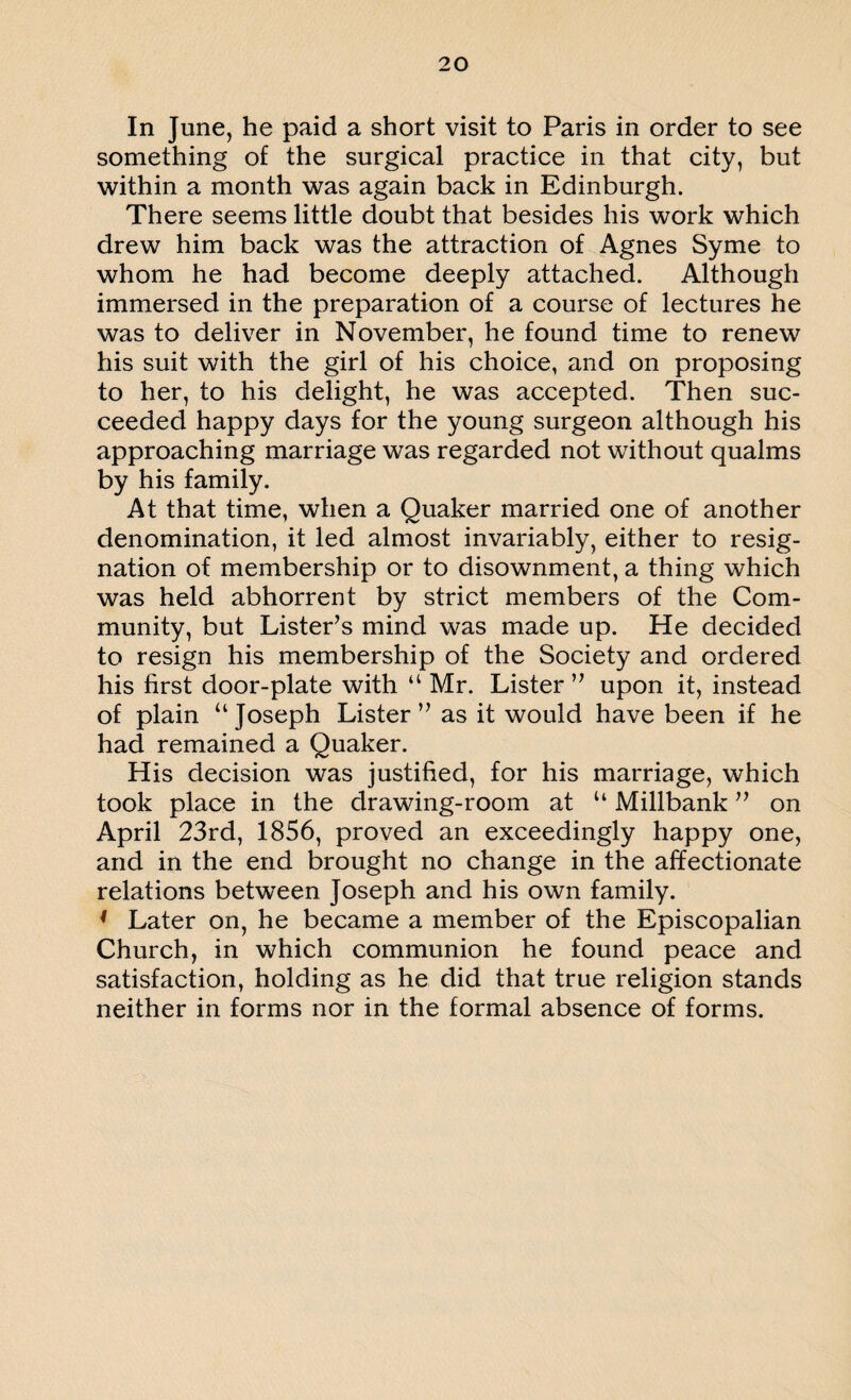 In June, he paid a short visit to Paris in order to see something of the surgical practice in that city, but within a month was again back in Edinburgh. There seems little doubt that besides his work which drew him back was the attraction of Agnes Syme to whom he had become deeply attached. Although immersed in the preparation of a course of lectures he was to deliver in November, he found time to renew his suit with the girl of his choice, and on proposing to her, to his delight, he was accepted. Then suc¬ ceeded happy days for the young surgeon although his approaching marriage was regarded not without qualms by his family. At that time, when a Quaker married one of another denomination, it led almost invariably, either to resig¬ nation of membership or to disownment, a thing which was held abhorrent by strict members of the Com¬ munity, but Lister’s mind was made up. He decided to resign his membership of the Society and ordered his first door-plate with u Mr. Lister” upon it, instead of plain “ Joseph Lister ” as it would have been if he had remained a Quaker. His decision was justified, for his marriage, which took place in the drawing-room at “ Millbank ” on April 23rd, 1856, proved an exceedingly happy one, and in the end brought no change in the affectionate relations between Joseph and his own family. ' Later on, he became a member of the Episcopalian Church, in which communion he found peace and satisfaction, holding as he did that true religion stands neither in forms nor in the formal absence of forms.