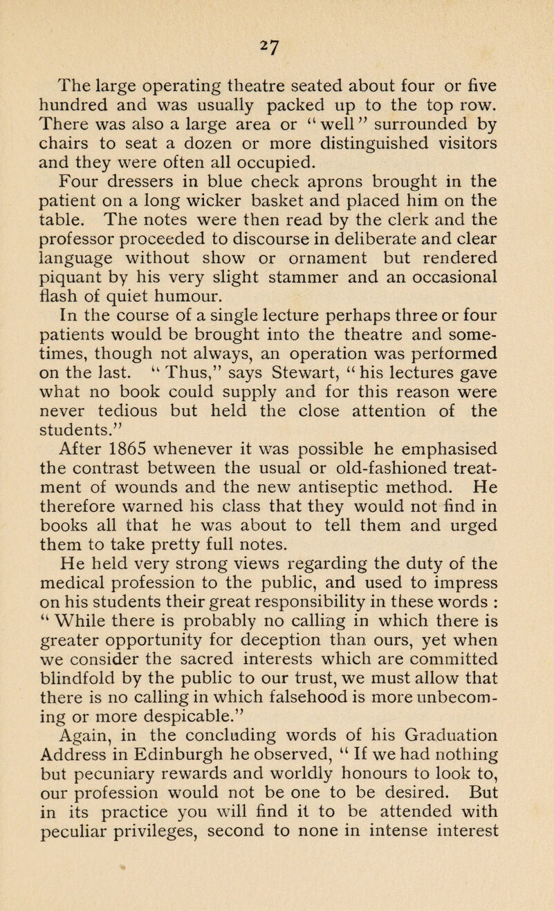 The large operating theatre seated about four or five hundred and was usually packed up to the top row. There was also a large area or “well” surrounded by chairs to seat a dozen or more distinguished visitors and they were often all occupied. Four dressers in blue check aprons brought in the patient on a long wicker basket and placed him on the table. The notes were then read by the clerk and the professor proceeded to discourse in deliberate and clear language without show or ornament but rendered piquant by his very slight stammer and an occasional flash of quiet humour. In the course of a single lecture perhaps three or four patients would be brought into the theatre and some¬ times, though not always, an operation was performed on the last. u Thus,” says Stewart, “ his lectures gave what no book could supply and for this reason were never tedious but held the close attention of the students.” After 1865 whenever it was possible he emphasised the contrast between the usual or old-fashioned treat¬ ment of wounds and the new antiseptic method. He therefore warned his class that they would not find in books all that he was about to tell them and urged them to take pretty full notes. He held very strong views regarding the duty of the medical profession to the public, and used to impress on his students their great responsibility in these words : “ While there is probably no calling in which there is greater opportunity for deception than ours, yet when we consider the sacred interests which are committed blindfold by the public to our trust, we must allow that there is no calling in which falsehood is more unbecom¬ ing or more despicable.” Again, in the concluding words of his Graduation Address in Edinburgh he observed, u If we had nothing but pecuniary rewards and worldly honours to look to, our profession would not be one to be desired. But in its practice you will find it to be attended with peculiar privileges, second to none in intense interest
