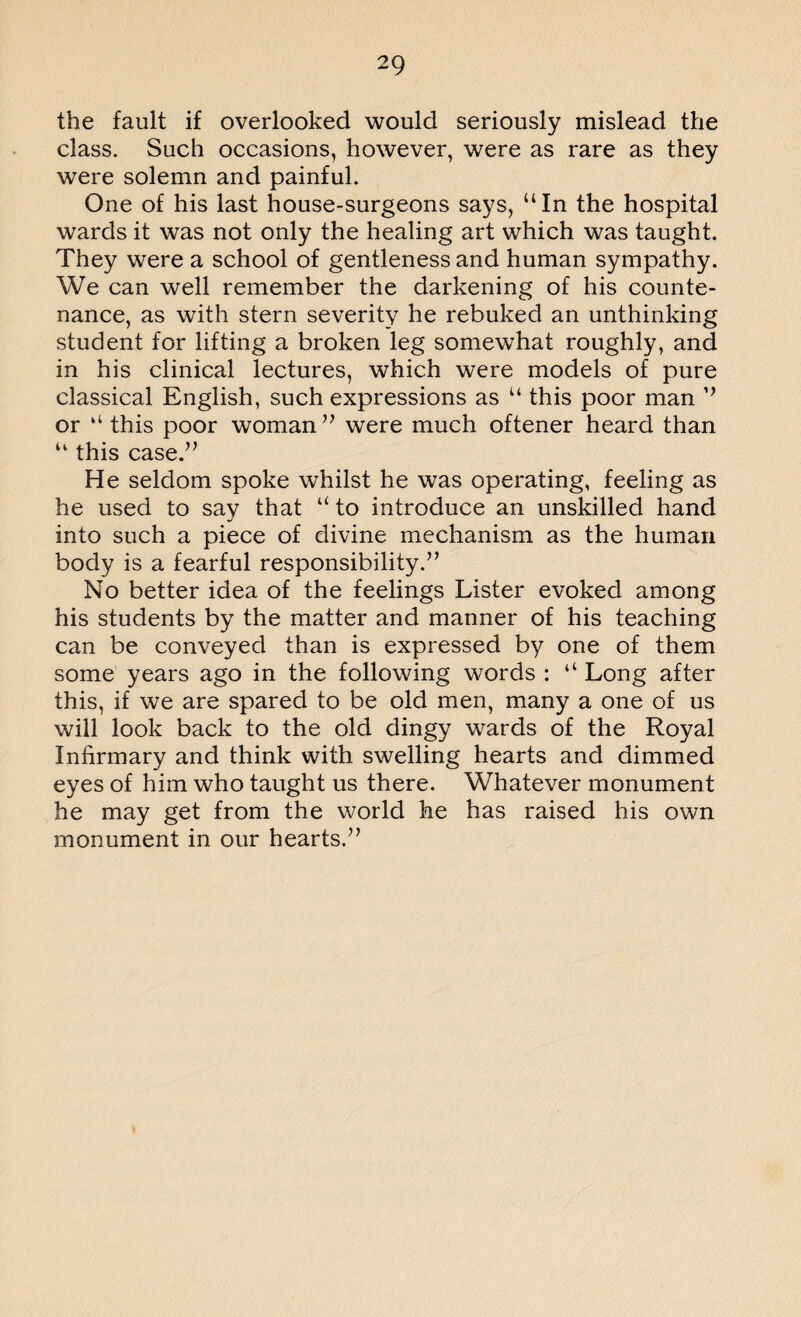 the fault if overlooked would seriously mislead the class. Such occasions, however, were as rare as they were solemn and painful. One of his last house-surgeons says, uIn the hospital wards it was not only the healing art which was taught. They were a school of gentleness and human sympathy. We can well remember the darkening of his counte¬ nance, as with stern severity he rebuked an unthinking student for lifting a broken leg somewhat roughly, and in his clinical lectures, which were models of pure classical English, such expressions as u this poor man ” or “ this poor woman ” were much oftener heard than u this case.” He seldom spoke whilst he was operating, feeling as he used to say that “ to introduce an unskilled hand into such a piece of divine mechanism as the human body is a fearful responsibility.” No better idea of the feelings Lister evoked among his students by the matter and manner of his teaching can be conveyed than is expressed by one of them some years ago in the following words : “ Long after this, if we are spared to be old men, many a one of us will look back to the old dingy wards of the Royal Infirmary and think with swelling hearts and dimmed eyes of him who taught us there. Whatever monument he may get from the world he has raised his own monument in our hearts.”