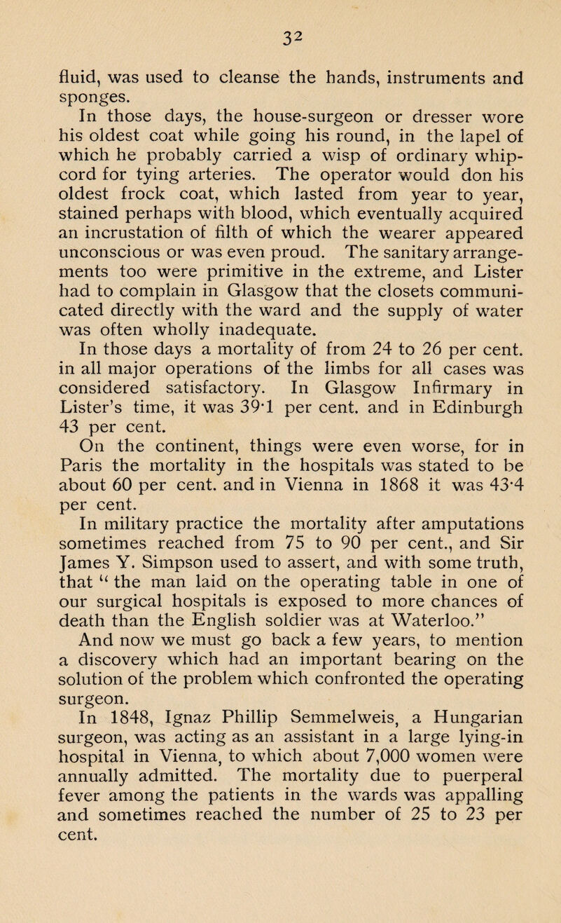 fluid, was used to cleanse the hands, instruments and sponges. In those days, the house-surgeon or dresser wore his oldest coat while going his round, in the lapel of which he probably carried a wisp of ordinary whip¬ cord for tying arteries. The operator would don his oldest frock coat, which lasted from year to year, stained perhaps with blood, which eventually acquired an incrustation of filth of which the wearer appeared unconscious or was even proud. The sanitary arrange¬ ments too were primitive in the extreme, and Lister had to complain in Glasgow that the closets communi¬ cated directly with the ward and the supply of water was often wholly inadequate. In those days a mortality of from 24 to 26 per cent, in all major operations of the limbs for all cases was considered satisfactory. In Glasgow Infirmary in Lister’s time, it was 39T per cent, and in Edinburgh 43 per cent. On the continent, things were even worse, for in Paris the mortality in the hospitals was stated to be about 60 per cent, and in Vienna in 1868 it was 43‘4 per cent. In military practice the mortality after amputations sometimes reached from 75 to 90 per cent., and Sir James Y. Simpson used to assert, and with some truth, that u the man laid on the operating table in one of our surgical hospitals is exposed to more chances of death than the English soldier was at Waterloo.” And now we must go back a few years, to mention a discovery which had an important bearing on the solution of the problem which confronted the operating surgeon. In 1848, Ignaz Phillip Semmelweis, a Hungarian surgeon, was acting as an assistant in a large lying-in hospital in Vienna, to which about 7,000 women were annually admitted. The mortality due to puerperal fever among the patients in the wards was appalling and sometimes reached the number of 25 to 23 per cent.