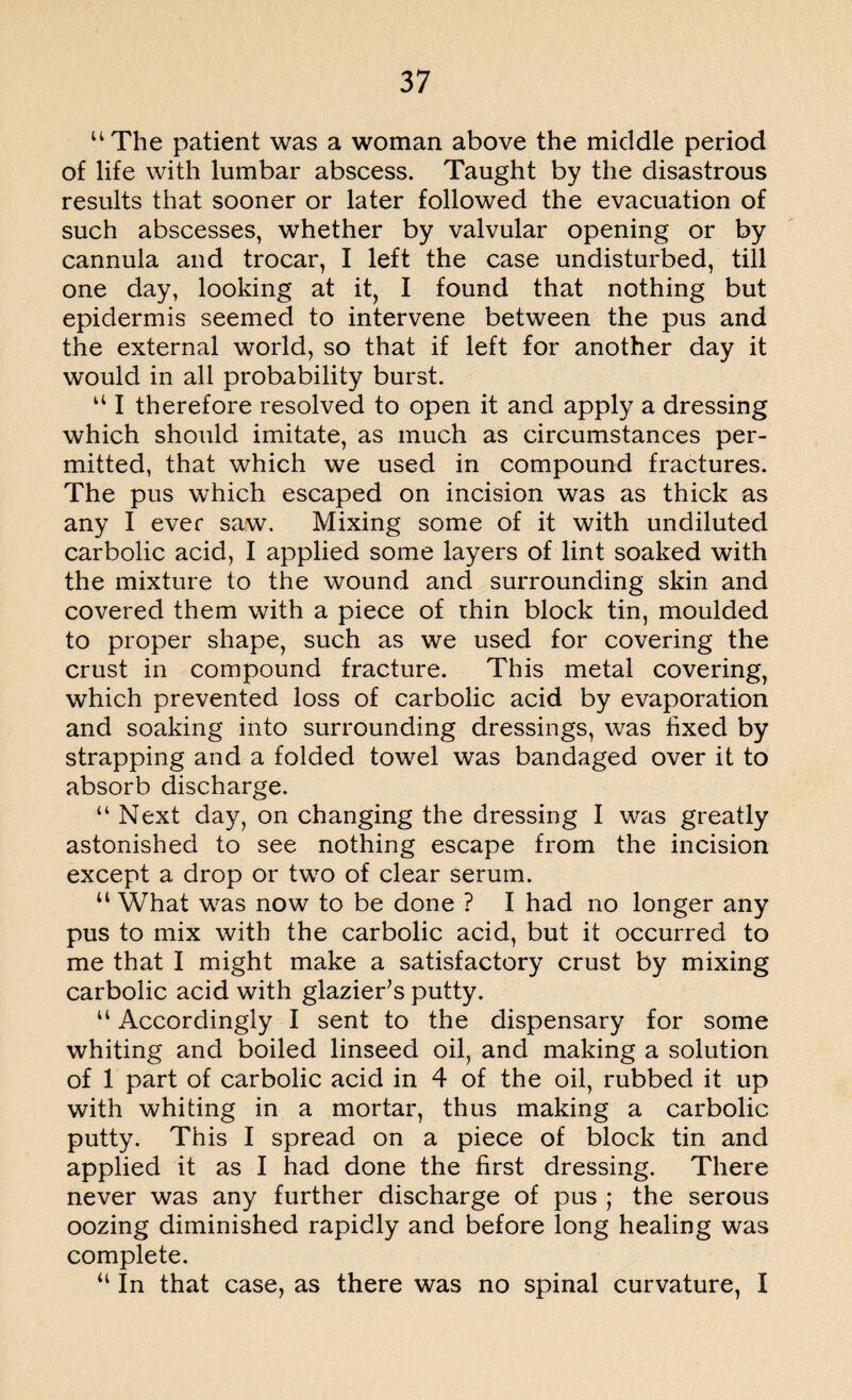 “The patient was a woman above the middle period of life with lumbar abscess. Taught by the disastrous results that sooner or later followed the evacuation of such abscesses, whether by valvular opening or by cannula and trocar, I left the case undisturbed, till one day, looking at it, I found that nothing but epidermis seemed to intervene between the pus and the external world, so that if left for another day it would in all probability burst. “ I therefore resolved to open it and apply a dressing which should imitate, as much as circumstances per¬ mitted, that which we used in compound fractures. The pus which escaped on incision was as thick as any I ever saw. Mixing some of it with undiluted carbolic acid, I applied some layers of lint soaked with the mixture to the wound and surrounding skin and covered them with a piece of thin block tin, moulded to proper shape, such as we used for covering the crust in compound fracture. This metal covering, which prevented loss of carbolic acid by evaporation and soaking into surrounding dressings, was fixed by strapping and a folded towel was bandaged over it to absorb discharge. “ Next day, on changing the dressing I was greatly astonished to see nothing escape from the incision except a drop or two of clear serum. “ What was now to be done ? I had no longer any pus to mix with the carbolic acid, but it occurred to me that I might make a satisfactory crust by mixing carbolic acid with glazier’s putty. “ Accordingly I sent to the dispensary for some whiting and boiled linseed oil, and making a solution of 1 part of carbolic acid in 4 of the oil, rubbed it up with whiting in a mortar, thus making a carbolic putty. This I spread on a piece of block tin and applied it as I had done the first dressing. There never was any further discharge of pus ; the serous oozing diminished rapidly and before long healing was complete. “ In that case, as there was no spinal curvature, I