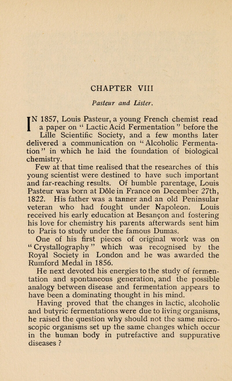 Pasteur and Lister. IN 1857, Louis Pasteur, a young French chemist read a paper on “ Lactic Acid Fermentation ” before the Lille Scientific Society, and a few months later delivered a communication on “Alcoholic Fermenta¬ tion v in which he laid the foundation of biological chemistry. Few at that time realised that the researches of this young scientist were destined to have such important and far-reaching results. Of humble parentage, Louis Pasteur was born at Dole in France on December 27th, 1822. His father was a tanner and an old Peninsular veteran who had fought under Napoleon. Louis received his early education at Besanson and fostering his love for chemistry his parents afterwards sent him to Paris to study under the famous Dumas. One of his first pieces of original work was on “ Crystallography ” which was recognised by the Royal Society in London and he was awarded the Rumford Medal in 1856. He next devoted his energies to the study of fermen¬ tation and spontaneous generation, and the possible analogy between disease and fermentation appears to have been a dominating thought in his mind. Having proved that the changes in lactic, alcoholic and butyric fermentations were due to living organisms, he raised the question why should not the same micro¬ scopic organisms set up the same changes which occur in the human body in putrefactive and suppurative diseases ?