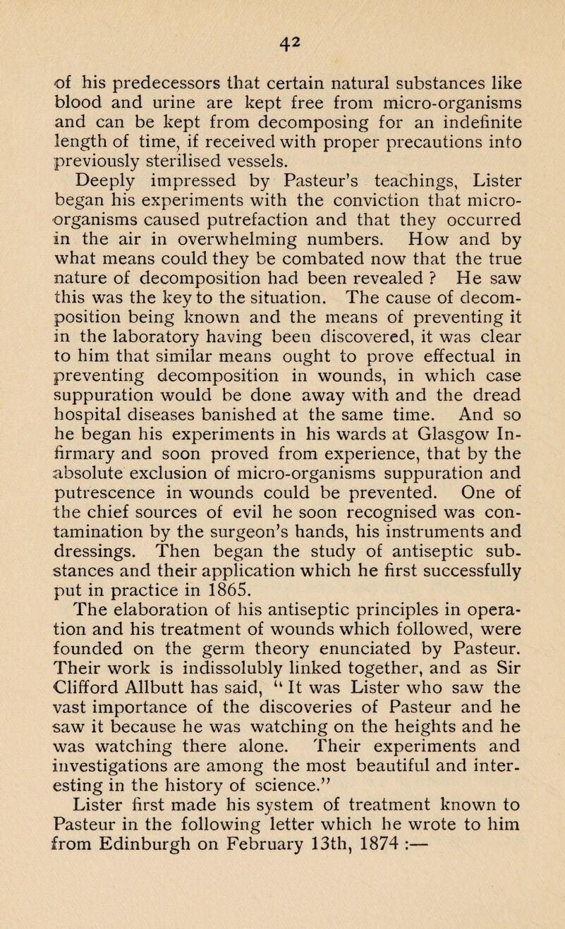 of his predecessors that certain natural substances like blood and urine are kept free from micro-organisms and can be kept from decomposing for an indefinite length of time, if received with proper precautions into previously sterilised vessels. Deeply impressed by Pasteur’s teachings. Lister began his experiments with the conviction that micro¬ organisms caused putrefaction and that they occurred in the air in overwhelming numbers. How and by what means could they be combated now that the true nature of decomposition had been revealed ? He saw this was the key to the situation. The cause of decom¬ position being known and the means of preventing it in the laboratory having been discovered, it was clear to him that similar means ought to prove effectual in preventing decomposition in wounds, in which case suppuration would be done away with and the dread hospital diseases banished at the same time. And so he began his experiments in his wards at Glasgow In¬ firmary and soon proved from experience, that by the absolute exclusion of micro-organisms suppuration and putrescence in wounds could be prevented. One of the chief sources of evil he soon recognised was con¬ tamination by the surgeon’s hands, his instruments and dressings. Then began the study of antiseptic sub. stances and their application which he first successfully put in practice in 1865. The elaboration of his antiseptic principles in opera¬ tion and his treatment of wounds which followed, were founded on the germ theory enunciated by Pasteur. Their work is indissolubly linked together, and as Sir Clifford Allbutt has said, u It was Lister who saw the vast importance of the discoveries of Pasteur and he saw it because he was watching on the heights and he was watching there alone. Their experiments and investigations are among the most beautiful and inter¬ esting in the history of science.” Lister first made his system of treatment known to Pasteur in the following letter which he wrote to him from Edinburgh on February 13th, 1874 :—