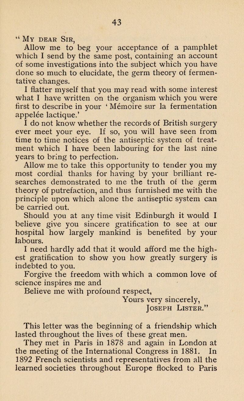 “ My dear Sir, Allow me to beg your acceptance of a pamphlet which I send by the same post, containing an account of some investigations into the subject which you have done so much to elucidate, the germ theory of fermen¬ tative changes. I flatter myself that you may read with some interest what I have written on the organism which you were first to describe in your ‘ Memoire sur la fermentation appelee lactique.’ I do not know whether the records of British surgery ever meet your eye. If so, you will have seen from time to time notices of the antiseptic system of treat¬ ment which I have been labouring for the last nine years to bring to perfection. Allow me to take this opportunity to tender you my most cordial thanks for having by your brilliant re¬ searches demonstrated to me the truth of the germ theory of putrefaction, and thus furnished me with the principle upon which alone the antiseptic system can be carried out. Should you at any time visit Edinburgh it would I believe give you sincere gratification to see at our hospital how largely mankind is benefited by your labours. I need hardly add that it would afford me the high¬ est gratification to show you how greatly surgery is indebted to you. Forgive the freedom with which a common love of science inspires me and Believe me with profound respect, Yours very sincerely, Joseph Lister.” This letter was the beginning of a friendship which lasted throughout the lives of these great men. They met in Paris in 1878 and again in London at the meeting of the International Congress in 1881. In 1892 French scientists and representatives from all the learned societies throughout Europe flocked to Paris