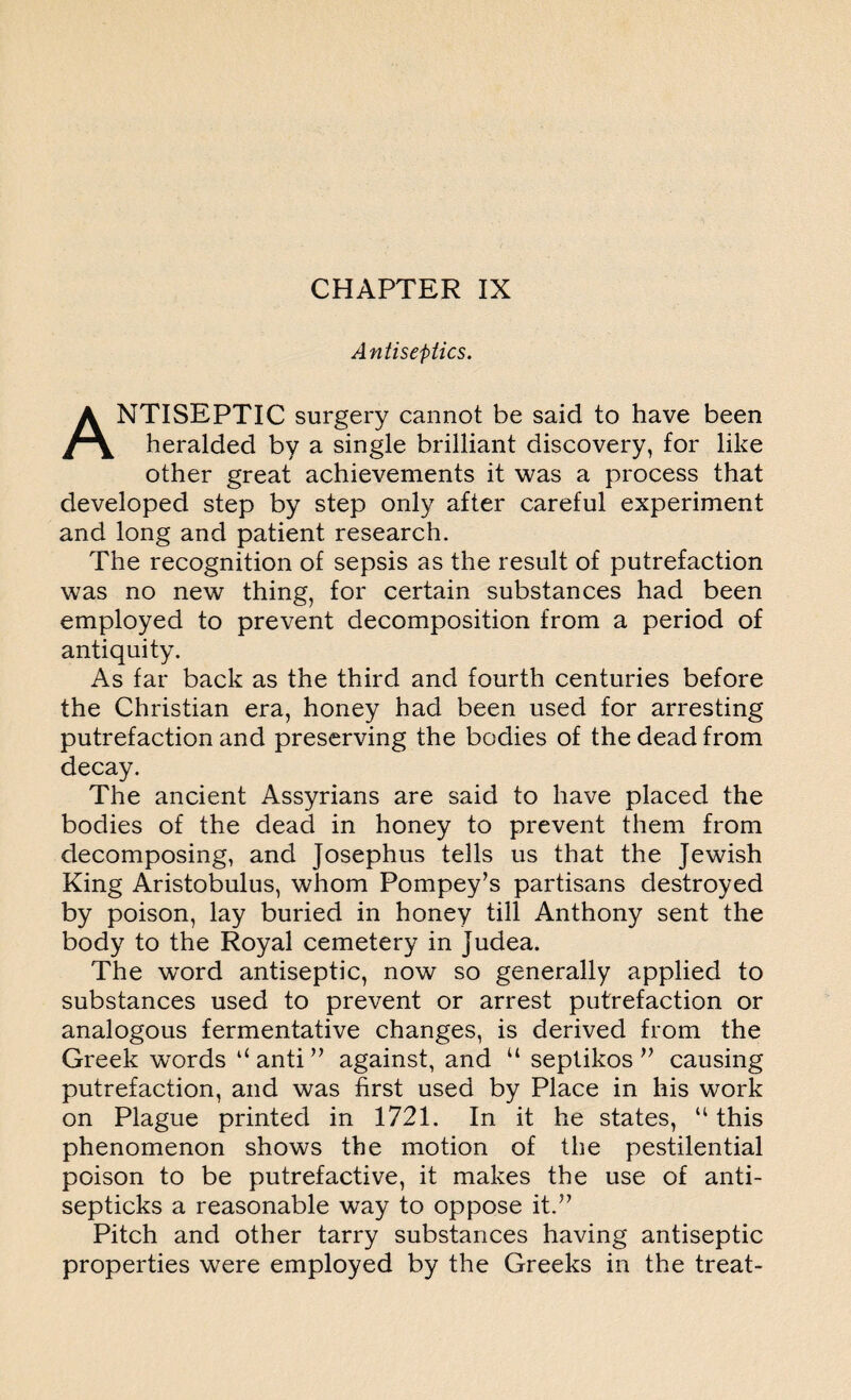 Antiseptics. ANTISEPTIC surgery cannot be said to have been heralded by a single brilliant discovery, for like other great achievements it was a process that developed step by step only after careful experiment and long and patient research. The recognition of sepsis as the result of putrefaction was no new thing, for certain substances had been employed to prevent decomposition from a period of antiquity. As far back as the third and fourth centuries before the Christian era, honey had been used for arresting putrefaction and preserving the bodies of the dead from decay. The ancient Assyrians are said to have placed the bodies of the dead in honey to prevent them from decomposing, and Josephus tells us that the Jewish King Aristobulus, whom Pompey’s partisans destroyed by poison, lay buried in honey till Anthony sent the body to the Royal cemetery in Judea. The word antiseptic, now so generally applied to substances used to prevent or arrest putrefaction or analogous fermentative changes, is derived from the Greek words u anti ” against, and u septikos ” causing putrefaction, and was first used by Place in his work on Plague printed in 1721. In it he states, “ this phenomenon shows the motion of the pestilential poison to be putrefactive, it makes the use of anti- septicks a reasonable way to oppose it.” Pitch and other tarry substances having antiseptic properties were employed by the Greeks in the treat-