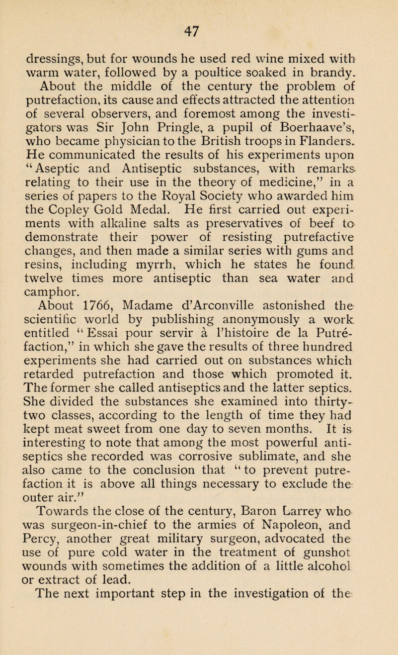 dressings, but for wounds he used red wine mixed with warm water, followed by a poultice soaked in brandy. About the middle of the century the problem of putrefaction, its cause and effects attracted the attention of several observers, and foremost among the investi¬ gators was Sir John Pringle, a pupil of Boerhaave’s, who became physician to the British troops in Flanders. He communicated the results of his experiments upon “ Aseptic and Antiseptic substances, with remarks, relating to their use in the theory of medicine,” in a series of papers to the Royal Society who awarded him the Copley Gold Medal. He first carried out experi¬ ments with alkaline salts as preservatives of beef to demonstrate their power of resisting putrefactive changes, and then made a similar series with gums and resins, including myrrh, which he states he found twelve times more antiseptic than sea water and camphor. About 1766, Madame d’Arconville astonished the scientific world by publishing anonymously a work, entitled “ Essai pour servir a Fhistoire de la Putre¬ faction,” in which she gave the results of three hundred experiments she had carried out on substances which retarded putrefaction and those which promoted it. The former she called antiseptics and the latter septics. She divided the substances she examined into thirty- two classes, according to the length of time they had kept meat sweet from one day to seven months. It is interesting to note that among the most powerful anti¬ septics she recorded was corrosive sublimate, and she also came to the conclusion that “ to prevent putre¬ faction it is above all things necessary to exclude the: outer air.” Towards the close of the century, Baron Larrey who was surgeon-in-chief to the armies of Napoleon, and Percy, another great military surgeon, advocated the use of pure cold water in the treatment of gunshot wounds with sometimes the addition of a little alcohol or extract of lead. The next important step in the investigation of the