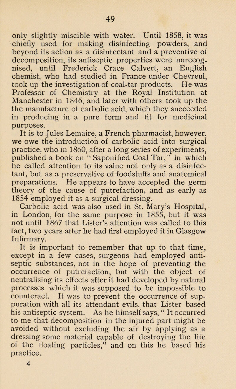 only slightly miscible with water. Until 1858, it was chiefly used for making disinfecting powders, and beyond its action as a disinfectant and a preventive of decomposition, its antiseptic properties were unrecog¬ nised, until Frederick Crace Calvert, an English chemist, who had studied in France under Chevreul, took up the investigation of coal-tar products. He was Professor of Chemistry at the Royal Institution at Manchester in 1846, and later with others took up the the manufacture of carbolic acid, which they succeeded in producing in a pure form and fit for medicinal purposes. It is to Jules Lemaire, a French pharmacist, however, we owe the introduction of carbolic acid into surgical practice, who in 1860, after a long series of experiments, published a book on “ Saponified Coal Tar/’ in which he called attention to its value not only as a disinfec¬ tant, but as a preservative of foodstuffs and anatomical preparations. He appears to have accepted the germ theory of the cause of putrefaction, and as early as 1854 employed it as a surgical dressing. Carbolic acid was also used in St. Mary’s Hospital, in London, for the same purpose in 1855, but it was not until 1867 that Lister’s attention was called to this fact, two years after he had first employed it in Glasgow Infirmary. It is important to remember that up to that time, except in a few cases, surgeons had employed anti¬ septic substances, not in the hope of preventing the occurrence of putrefaction, but with the object of neutralising its effects after it had developed by natural processes which it was supposed to be impossible to counteract. It was to prevent the occurrence of sup¬ puration with all its attendant evils, that Lister based his antiseptic system. As he himself says, u It occurred to me that decomposition in the injured part might be avoided without excluding the air by applying as a dressing some material capable of destroying the life of the floating particles,” and on this he based his practice. 4
